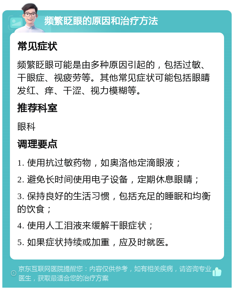 频繁眨眼的原因和治疗方法 常见症状 频繁眨眼可能是由多种原因引起的，包括过敏、干眼症、视疲劳等。其他常见症状可能包括眼睛发红、痒、干涩、视力模糊等。 推荐科室 眼科 调理要点 1. 使用抗过敏药物，如奥洛他定滴眼液； 2. 避免长时间使用电子设备，定期休息眼睛； 3. 保持良好的生活习惯，包括充足的睡眠和均衡的饮食； 4. 使用人工泪液来缓解干眼症状； 5. 如果症状持续或加重，应及时就医。