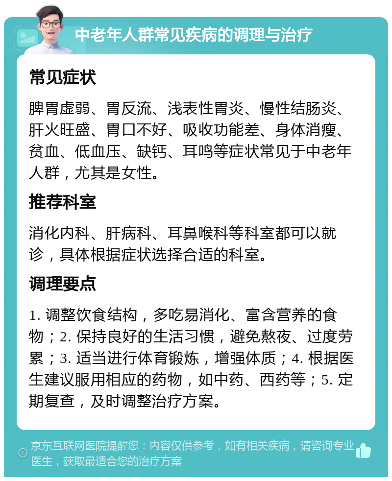 中老年人群常见疾病的调理与治疗 常见症状 脾胃虚弱、胃反流、浅表性胃炎、慢性结肠炎、肝火旺盛、胃口不好、吸收功能差、身体消瘦、贫血、低血压、缺钙、耳鸣等症状常见于中老年人群，尤其是女性。 推荐科室 消化内科、肝病科、耳鼻喉科等科室都可以就诊，具体根据症状选择合适的科室。 调理要点 1. 调整饮食结构，多吃易消化、富含营养的食物；2. 保持良好的生活习惯，避免熬夜、过度劳累；3. 适当进行体育锻炼，增强体质；4. 根据医生建议服用相应的药物，如中药、西药等；5. 定期复查，及时调整治疗方案。