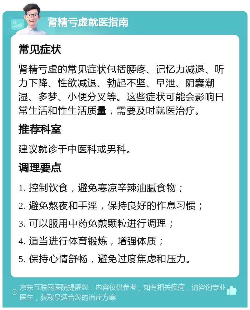 肾精亏虚就医指南 常见症状 肾精亏虚的常见症状包括腰疼、记忆力减退、听力下降、性欲减退、勃起不坚、早泄、阴囊潮湿、多梦、小便分叉等。这些症状可能会影响日常生活和性生活质量，需要及时就医治疗。 推荐科室 建议就诊于中医科或男科。 调理要点 1. 控制饮食，避免寒凉辛辣油腻食物； 2. 避免熬夜和手淫，保持良好的作息习惯； 3. 可以服用中药免煎颗粒进行调理； 4. 适当进行体育锻炼，增强体质； 5. 保持心情舒畅，避免过度焦虑和压力。