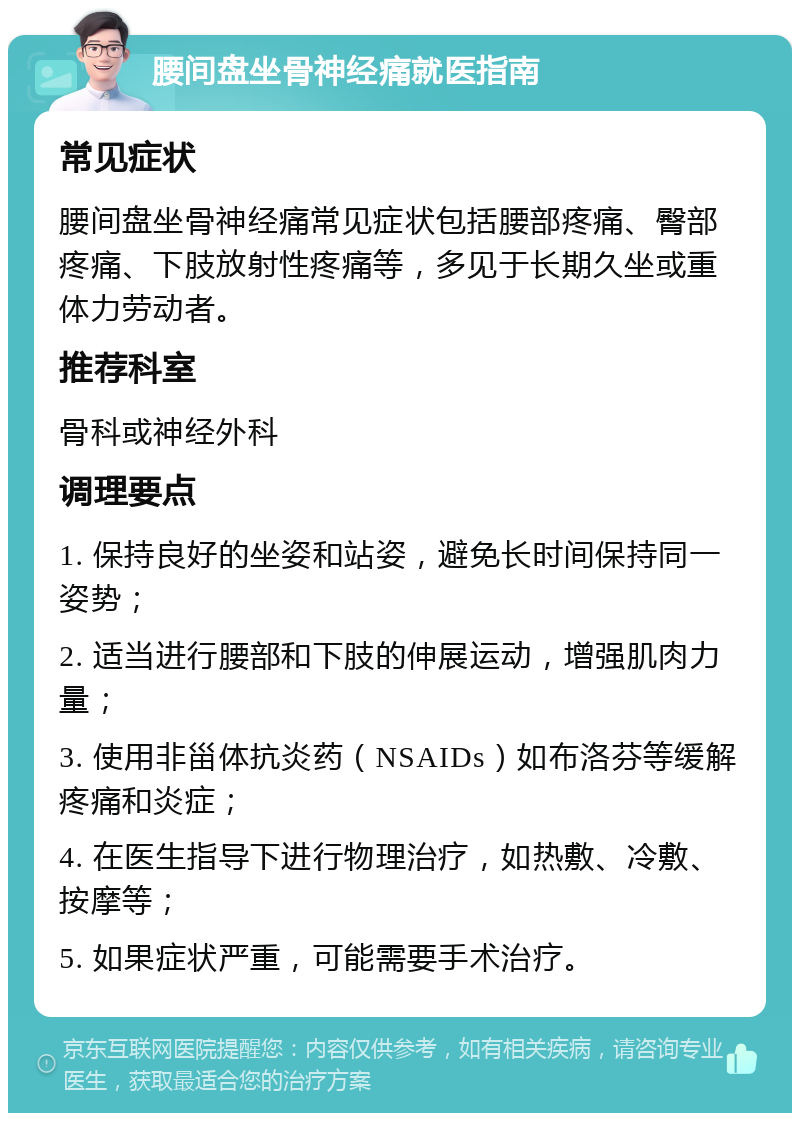 腰间盘坐骨神经痛就医指南 常见症状 腰间盘坐骨神经痛常见症状包括腰部疼痛、臀部疼痛、下肢放射性疼痛等，多见于长期久坐或重体力劳动者。 推荐科室 骨科或神经外科 调理要点 1. 保持良好的坐姿和站姿，避免长时间保持同一姿势； 2. 适当进行腰部和下肢的伸展运动，增强肌肉力量； 3. 使用非甾体抗炎药（NSAIDs）如布洛芬等缓解疼痛和炎症； 4. 在医生指导下进行物理治疗，如热敷、冷敷、按摩等； 5. 如果症状严重，可能需要手术治疗。