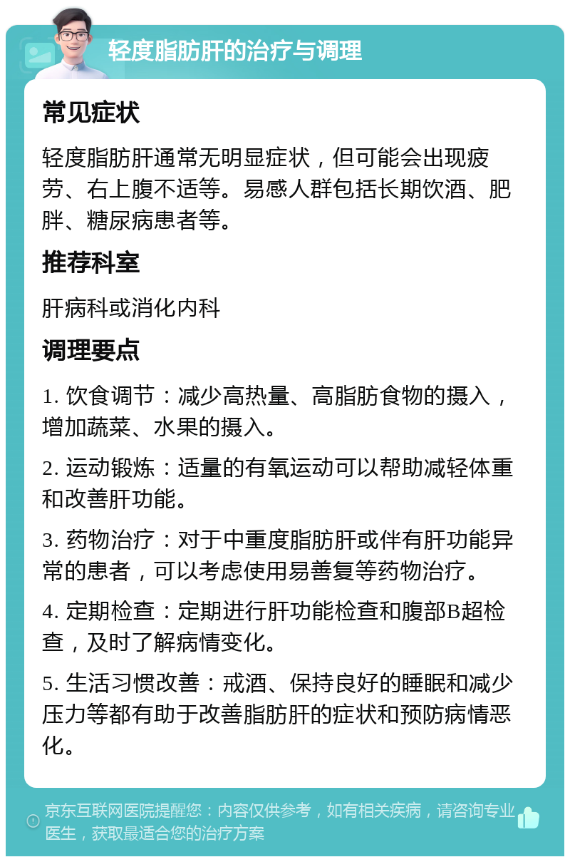 轻度脂肪肝的治疗与调理 常见症状 轻度脂肪肝通常无明显症状，但可能会出现疲劳、右上腹不适等。易感人群包括长期饮酒、肥胖、糖尿病患者等。 推荐科室 肝病科或消化内科 调理要点 1. 饮食调节：减少高热量、高脂肪食物的摄入，增加蔬菜、水果的摄入。 2. 运动锻炼：适量的有氧运动可以帮助减轻体重和改善肝功能。 3. 药物治疗：对于中重度脂肪肝或伴有肝功能异常的患者，可以考虑使用易善复等药物治疗。 4. 定期检查：定期进行肝功能检查和腹部B超检查，及时了解病情变化。 5. 生活习惯改善：戒酒、保持良好的睡眠和减少压力等都有助于改善脂肪肝的症状和预防病情恶化。