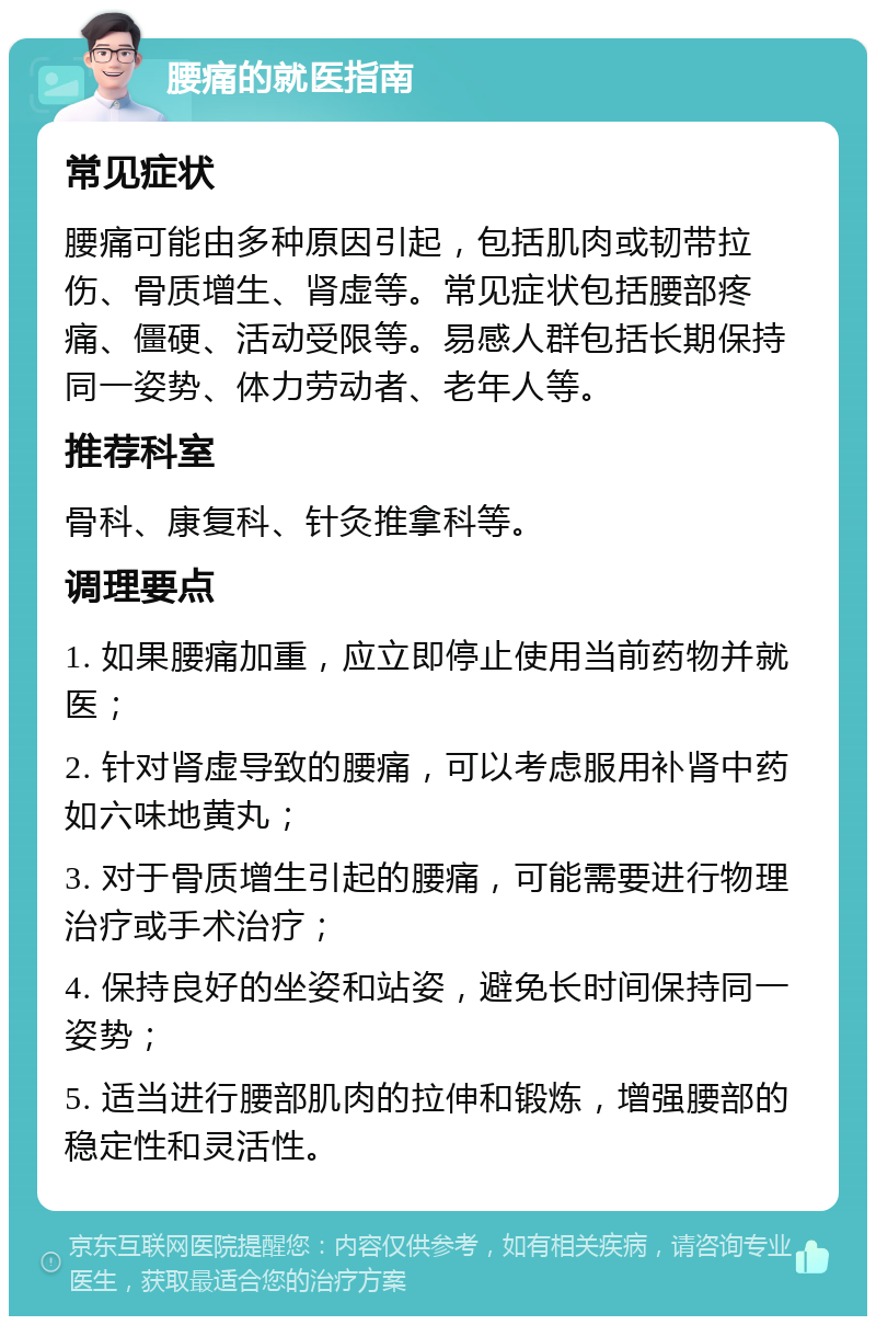 腰痛的就医指南 常见症状 腰痛可能由多种原因引起，包括肌肉或韧带拉伤、骨质增生、肾虚等。常见症状包括腰部疼痛、僵硬、活动受限等。易感人群包括长期保持同一姿势、体力劳动者、老年人等。 推荐科室 骨科、康复科、针灸推拿科等。 调理要点 1. 如果腰痛加重，应立即停止使用当前药物并就医； 2. 针对肾虚导致的腰痛，可以考虑服用补肾中药如六味地黄丸； 3. 对于骨质增生引起的腰痛，可能需要进行物理治疗或手术治疗； 4. 保持良好的坐姿和站姿，避免长时间保持同一姿势； 5. 适当进行腰部肌肉的拉伸和锻炼，增强腰部的稳定性和灵活性。