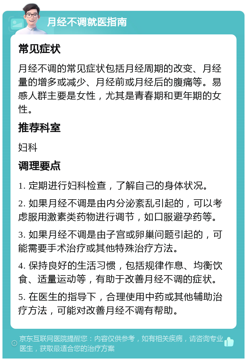 月经不调就医指南 常见症状 月经不调的常见症状包括月经周期的改变、月经量的增多或减少、月经前或月经后的腹痛等。易感人群主要是女性，尤其是青春期和更年期的女性。 推荐科室 妇科 调理要点 1. 定期进行妇科检查，了解自己的身体状况。 2. 如果月经不调是由内分泌紊乱引起的，可以考虑服用激素类药物进行调节，如口服避孕药等。 3. 如果月经不调是由子宫或卵巢问题引起的，可能需要手术治疗或其他特殊治疗方法。 4. 保持良好的生活习惯，包括规律作息、均衡饮食、适量运动等，有助于改善月经不调的症状。 5. 在医生的指导下，合理使用中药或其他辅助治疗方法，可能对改善月经不调有帮助。