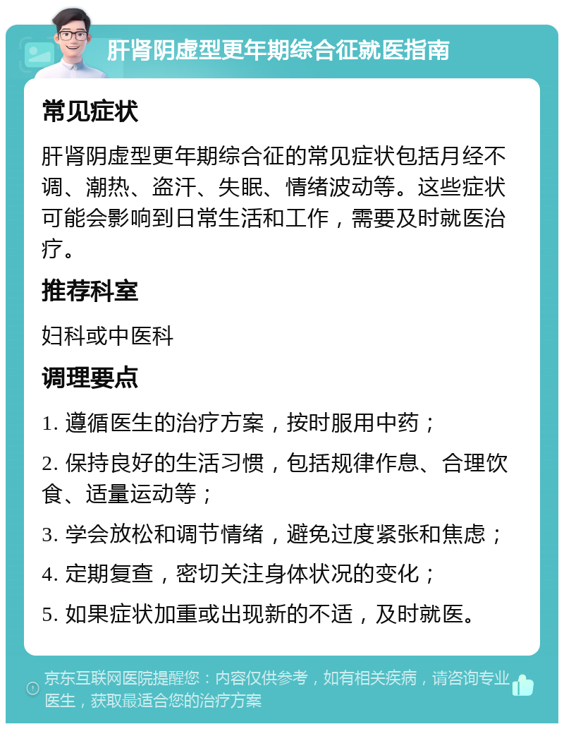 肝肾阴虚型更年期综合征就医指南 常见症状 肝肾阴虚型更年期综合征的常见症状包括月经不调、潮热、盗汗、失眠、情绪波动等。这些症状可能会影响到日常生活和工作，需要及时就医治疗。 推荐科室 妇科或中医科 调理要点 1. 遵循医生的治疗方案，按时服用中药； 2. 保持良好的生活习惯，包括规律作息、合理饮食、适量运动等； 3. 学会放松和调节情绪，避免过度紧张和焦虑； 4. 定期复查，密切关注身体状况的变化； 5. 如果症状加重或出现新的不适，及时就医。