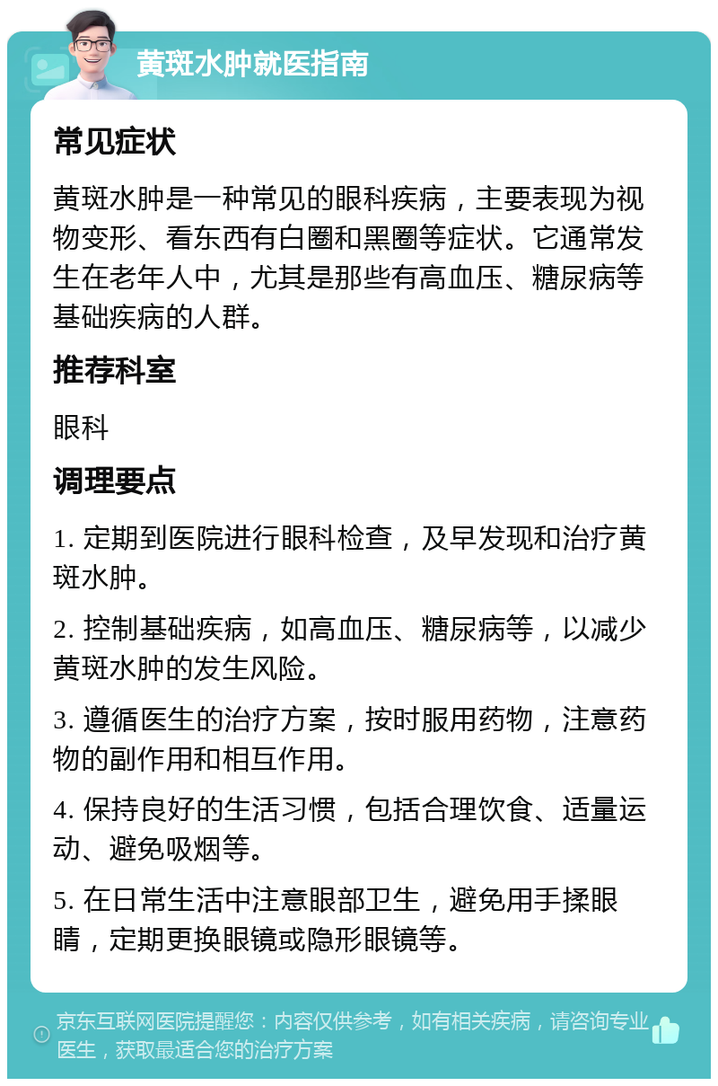 黄斑水肿就医指南 常见症状 黄斑水肿是一种常见的眼科疾病，主要表现为视物变形、看东西有白圈和黑圈等症状。它通常发生在老年人中，尤其是那些有高血压、糖尿病等基础疾病的人群。 推荐科室 眼科 调理要点 1. 定期到医院进行眼科检查，及早发现和治疗黄斑水肿。 2. 控制基础疾病，如高血压、糖尿病等，以减少黄斑水肿的发生风险。 3. 遵循医生的治疗方案，按时服用药物，注意药物的副作用和相互作用。 4. 保持良好的生活习惯，包括合理饮食、适量运动、避免吸烟等。 5. 在日常生活中注意眼部卫生，避免用手揉眼睛，定期更换眼镜或隐形眼镜等。