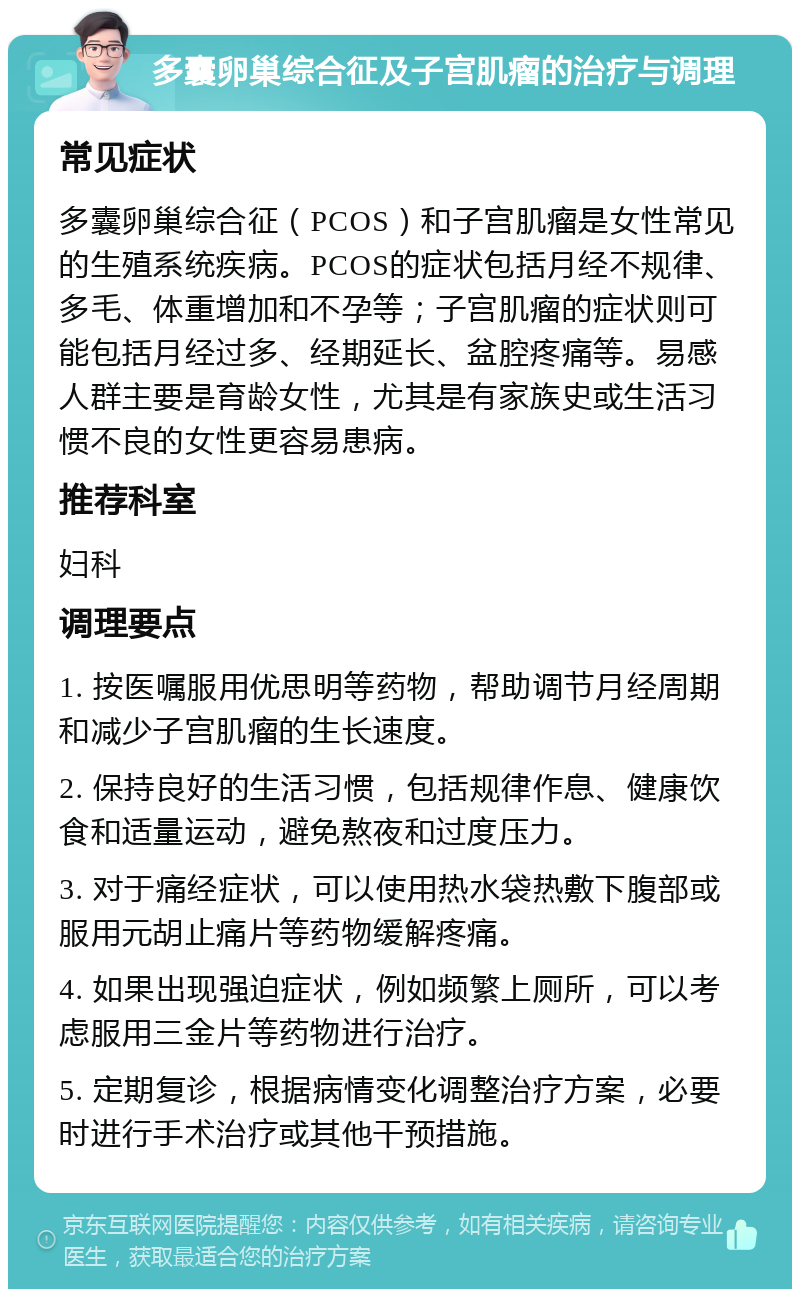 多囊卵巢综合征及子宫肌瘤的治疗与调理 常见症状 多囊卵巢综合征（PCOS）和子宫肌瘤是女性常见的生殖系统疾病。PCOS的症状包括月经不规律、多毛、体重增加和不孕等；子宫肌瘤的症状则可能包括月经过多、经期延长、盆腔疼痛等。易感人群主要是育龄女性，尤其是有家族史或生活习惯不良的女性更容易患病。 推荐科室 妇科 调理要点 1. 按医嘱服用优思明等药物，帮助调节月经周期和减少子宫肌瘤的生长速度。 2. 保持良好的生活习惯，包括规律作息、健康饮食和适量运动，避免熬夜和过度压力。 3. 对于痛经症状，可以使用热水袋热敷下腹部或服用元胡止痛片等药物缓解疼痛。 4. 如果出现强迫症状，例如频繁上厕所，可以考虑服用三金片等药物进行治疗。 5. 定期复诊，根据病情变化调整治疗方案，必要时进行手术治疗或其他干预措施。