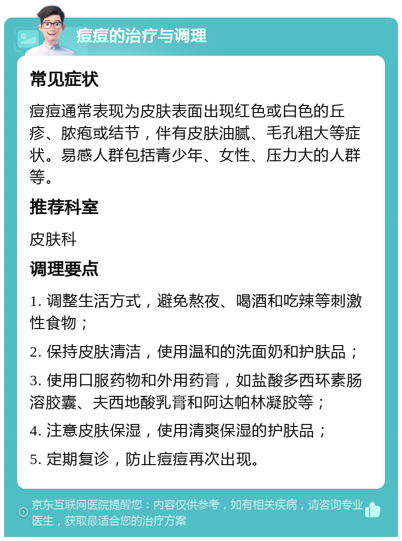 痘痘的治疗与调理 常见症状 痘痘通常表现为皮肤表面出现红色或白色的丘疹、脓疱或结节，伴有皮肤油腻、毛孔粗大等症状。易感人群包括青少年、女性、压力大的人群等。 推荐科室 皮肤科 调理要点 1. 调整生活方式，避免熬夜、喝酒和吃辣等刺激性食物； 2. 保持皮肤清洁，使用温和的洗面奶和护肤品； 3. 使用口服药物和外用药膏，如盐酸多西环素肠溶胶囊、夫西地酸乳膏和阿达帕林凝胶等； 4. 注意皮肤保湿，使用清爽保湿的护肤品； 5. 定期复诊，防止痘痘再次出现。