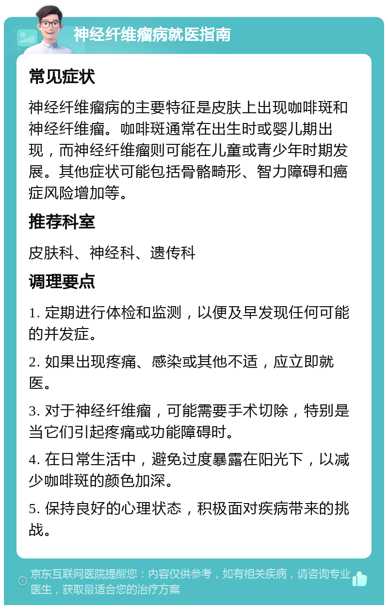 神经纤维瘤病就医指南 常见症状 神经纤维瘤病的主要特征是皮肤上出现咖啡斑和神经纤维瘤。咖啡斑通常在出生时或婴儿期出现，而神经纤维瘤则可能在儿童或青少年时期发展。其他症状可能包括骨骼畸形、智力障碍和癌症风险增加等。 推荐科室 皮肤科、神经科、遗传科 调理要点 1. 定期进行体检和监测，以便及早发现任何可能的并发症。 2. 如果出现疼痛、感染或其他不适，应立即就医。 3. 对于神经纤维瘤，可能需要手术切除，特别是当它们引起疼痛或功能障碍时。 4. 在日常生活中，避免过度暴露在阳光下，以减少咖啡斑的颜色加深。 5. 保持良好的心理状态，积极面对疾病带来的挑战。