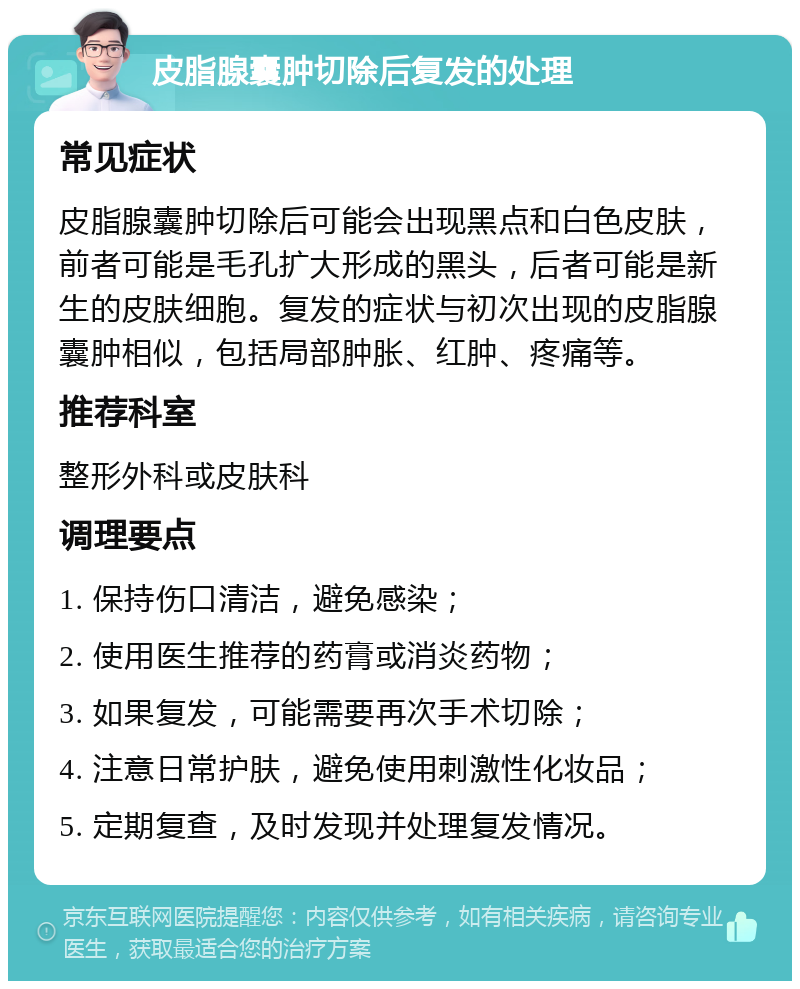 皮脂腺囊肿切除后复发的处理 常见症状 皮脂腺囊肿切除后可能会出现黑点和白色皮肤，前者可能是毛孔扩大形成的黑头，后者可能是新生的皮肤细胞。复发的症状与初次出现的皮脂腺囊肿相似，包括局部肿胀、红肿、疼痛等。 推荐科室 整形外科或皮肤科 调理要点 1. 保持伤口清洁，避免感染； 2. 使用医生推荐的药膏或消炎药物； 3. 如果复发，可能需要再次手术切除； 4. 注意日常护肤，避免使用刺激性化妆品； 5. 定期复查，及时发现并处理复发情况。