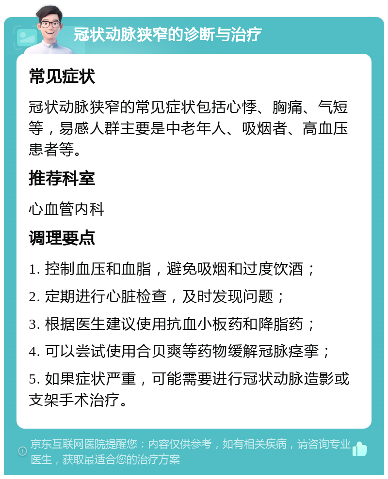 冠状动脉狭窄的诊断与治疗 常见症状 冠状动脉狭窄的常见症状包括心悸、胸痛、气短等，易感人群主要是中老年人、吸烟者、高血压患者等。 推荐科室 心血管内科 调理要点 1. 控制血压和血脂，避免吸烟和过度饮酒； 2. 定期进行心脏检查，及时发现问题； 3. 根据医生建议使用抗血小板药和降脂药； 4. 可以尝试使用合贝爽等药物缓解冠脉痉挛； 5. 如果症状严重，可能需要进行冠状动脉造影或支架手术治疗。