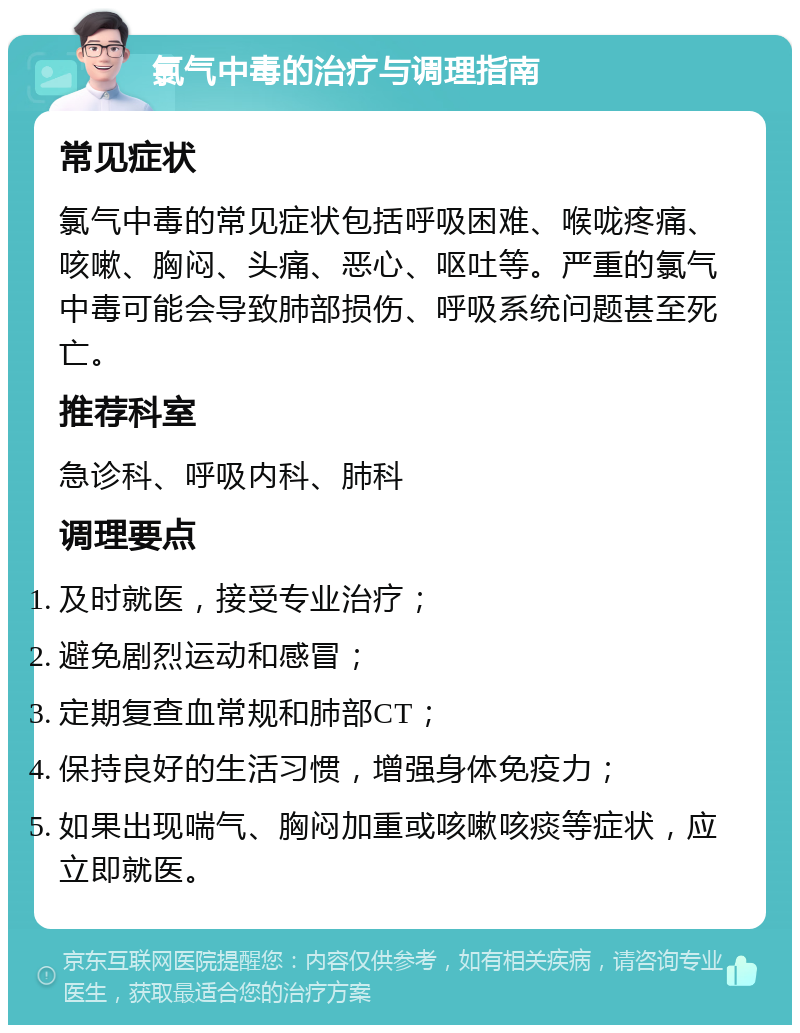 氯气中毒的治疗与调理指南 常见症状 氯气中毒的常见症状包括呼吸困难、喉咙疼痛、咳嗽、胸闷、头痛、恶心、呕吐等。严重的氯气中毒可能会导致肺部损伤、呼吸系统问题甚至死亡。 推荐科室 急诊科、呼吸内科、肺科 调理要点 及时就医，接受专业治疗； 避免剧烈运动和感冒； 定期复查血常规和肺部CT； 保持良好的生活习惯，增强身体免疫力； 如果出现喘气、胸闷加重或咳嗽咳痰等症状，应立即就医。