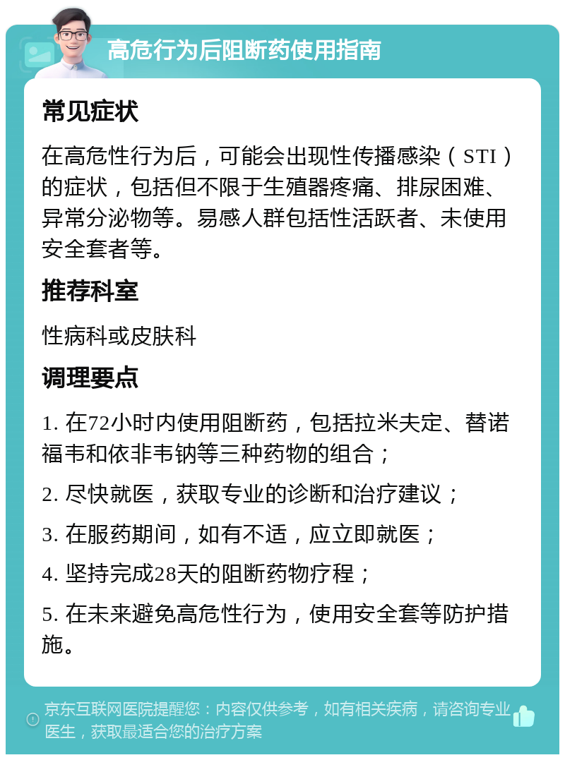 高危行为后阻断药使用指南 常见症状 在高危性行为后，可能会出现性传播感染（STI）的症状，包括但不限于生殖器疼痛、排尿困难、异常分泌物等。易感人群包括性活跃者、未使用安全套者等。 推荐科室 性病科或皮肤科 调理要点 1. 在72小时内使用阻断药，包括拉米夫定、替诺福韦和依非韦钠等三种药物的组合； 2. 尽快就医，获取专业的诊断和治疗建议； 3. 在服药期间，如有不适，应立即就医； 4. 坚持完成28天的阻断药物疗程； 5. 在未来避免高危性行为，使用安全套等防护措施。