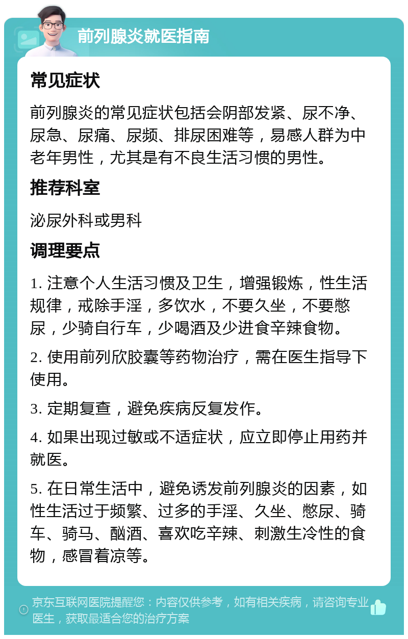 前列腺炎就医指南 常见症状 前列腺炎的常见症状包括会阴部发紧、尿不净、尿急、尿痛、尿频、排尿困难等，易感人群为中老年男性，尤其是有不良生活习惯的男性。 推荐科室 泌尿外科或男科 调理要点 1. 注意个人生活习惯及卫生，增强锻炼，性生活规律，戒除手淫，多饮水，不要久坐，不要憋尿，少骑自行车，少喝酒及少进食辛辣食物。 2. 使用前列欣胶囊等药物治疗，需在医生指导下使用。 3. 定期复查，避免疾病反复发作。 4. 如果出现过敏或不适症状，应立即停止用药并就医。 5. 在日常生活中，避免诱发前列腺炎的因素，如性生活过于频繁、过多的手淫、久坐、憋尿、骑车、骑马、酗酒、喜欢吃辛辣、刺激生冷性的食物，感冒着凉等。