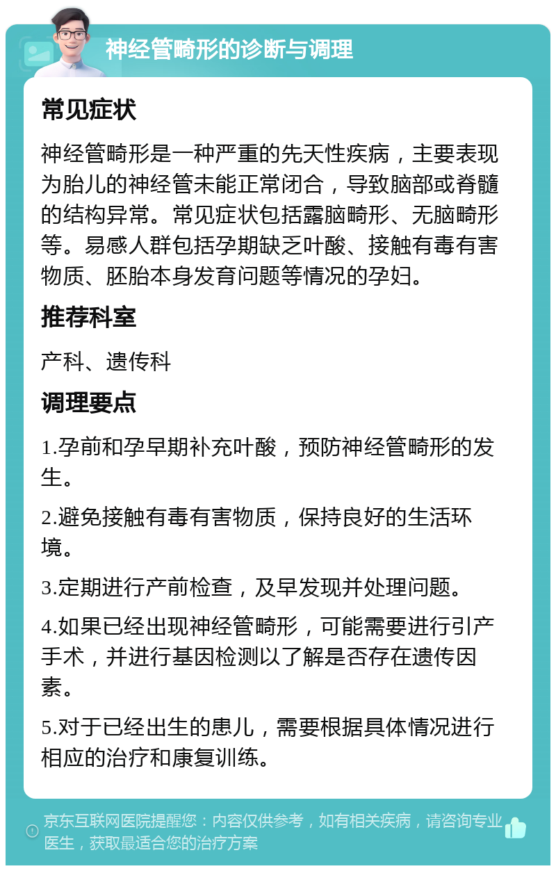 神经管畸形的诊断与调理 常见症状 神经管畸形是一种严重的先天性疾病，主要表现为胎儿的神经管未能正常闭合，导致脑部或脊髓的结构异常。常见症状包括露脑畸形、无脑畸形等。易感人群包括孕期缺乏叶酸、接触有毒有害物质、胚胎本身发育问题等情况的孕妇。 推荐科室 产科、遗传科 调理要点 1.孕前和孕早期补充叶酸，预防神经管畸形的发生。 2.避免接触有毒有害物质，保持良好的生活环境。 3.定期进行产前检查，及早发现并处理问题。 4.如果已经出现神经管畸形，可能需要进行引产手术，并进行基因检测以了解是否存在遗传因素。 5.对于已经出生的患儿，需要根据具体情况进行相应的治疗和康复训练。