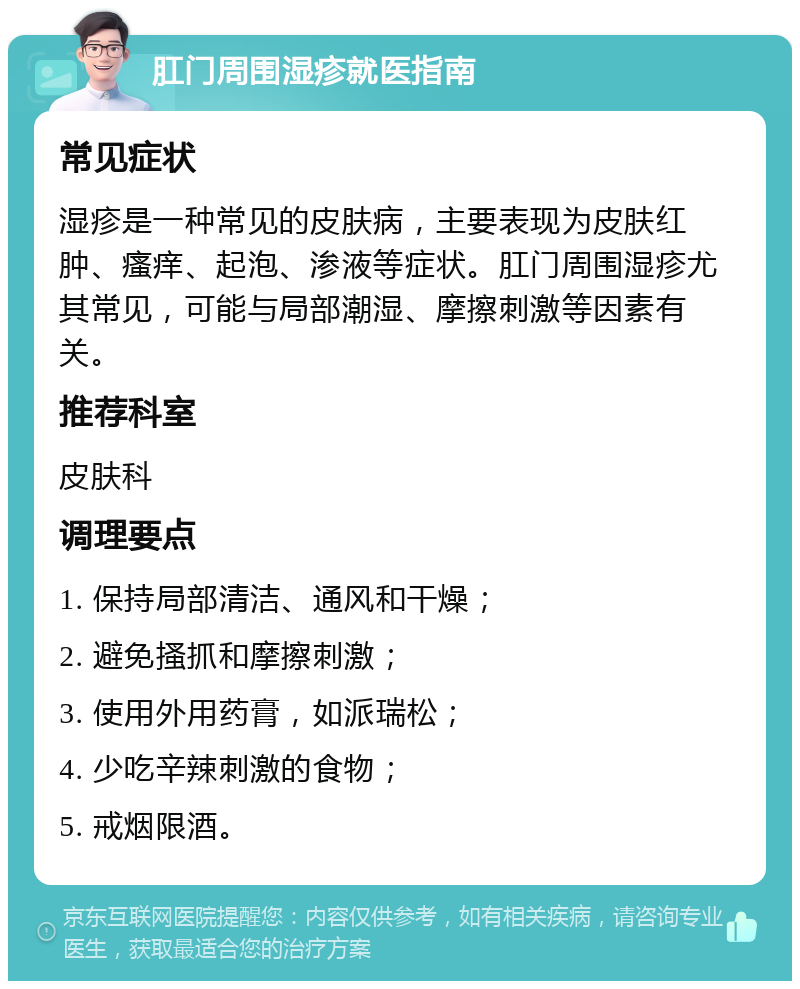 肛门周围湿疹就医指南 常见症状 湿疹是一种常见的皮肤病，主要表现为皮肤红肿、瘙痒、起泡、渗液等症状。肛门周围湿疹尤其常见，可能与局部潮湿、摩擦刺激等因素有关。 推荐科室 皮肤科 调理要点 1. 保持局部清洁、通风和干燥； 2. 避免搔抓和摩擦刺激； 3. 使用外用药膏，如派瑞松； 4. 少吃辛辣刺激的食物； 5. 戒烟限酒。