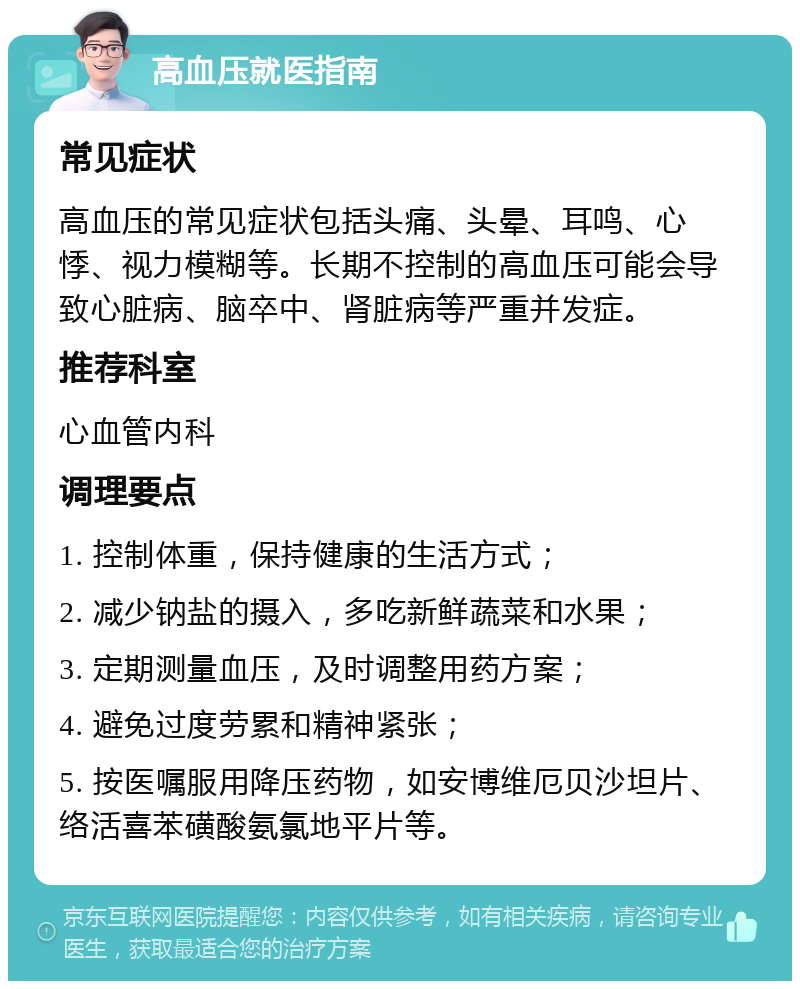 高血压就医指南 常见症状 高血压的常见症状包括头痛、头晕、耳鸣、心悸、视力模糊等。长期不控制的高血压可能会导致心脏病、脑卒中、肾脏病等严重并发症。 推荐科室 心血管内科 调理要点 1. 控制体重，保持健康的生活方式； 2. 减少钠盐的摄入，多吃新鲜蔬菜和水果； 3. 定期测量血压，及时调整用药方案； 4. 避免过度劳累和精神紧张； 5. 按医嘱服用降压药物，如安博维厄贝沙坦片、络活喜苯磺酸氨氯地平片等。