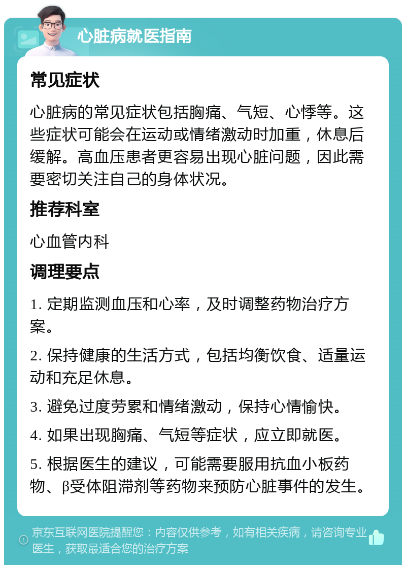 心脏病就医指南 常见症状 心脏病的常见症状包括胸痛、气短、心悸等。这些症状可能会在运动或情绪激动时加重，休息后缓解。高血压患者更容易出现心脏问题，因此需要密切关注自己的身体状况。 推荐科室 心血管内科 调理要点 1. 定期监测血压和心率，及时调整药物治疗方案。 2. 保持健康的生活方式，包括均衡饮食、适量运动和充足休息。 3. 避免过度劳累和情绪激动，保持心情愉快。 4. 如果出现胸痛、气短等症状，应立即就医。 5. 根据医生的建议，可能需要服用抗血小板药物、β受体阻滞剂等药物来预防心脏事件的发生。