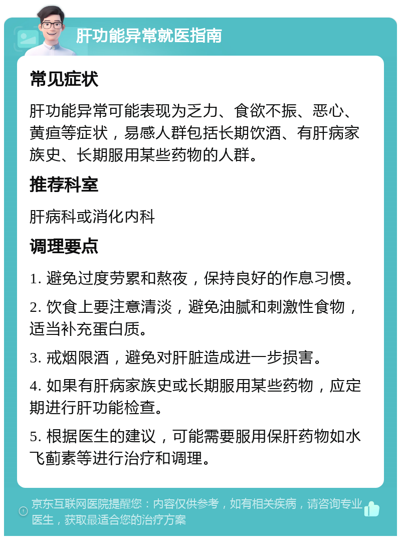 肝功能异常就医指南 常见症状 肝功能异常可能表现为乏力、食欲不振、恶心、黄疸等症状，易感人群包括长期饮酒、有肝病家族史、长期服用某些药物的人群。 推荐科室 肝病科或消化内科 调理要点 1. 避免过度劳累和熬夜，保持良好的作息习惯。 2. 饮食上要注意清淡，避免油腻和刺激性食物，适当补充蛋白质。 3. 戒烟限酒，避免对肝脏造成进一步损害。 4. 如果有肝病家族史或长期服用某些药物，应定期进行肝功能检查。 5. 根据医生的建议，可能需要服用保肝药物如水飞蓟素等进行治疗和调理。