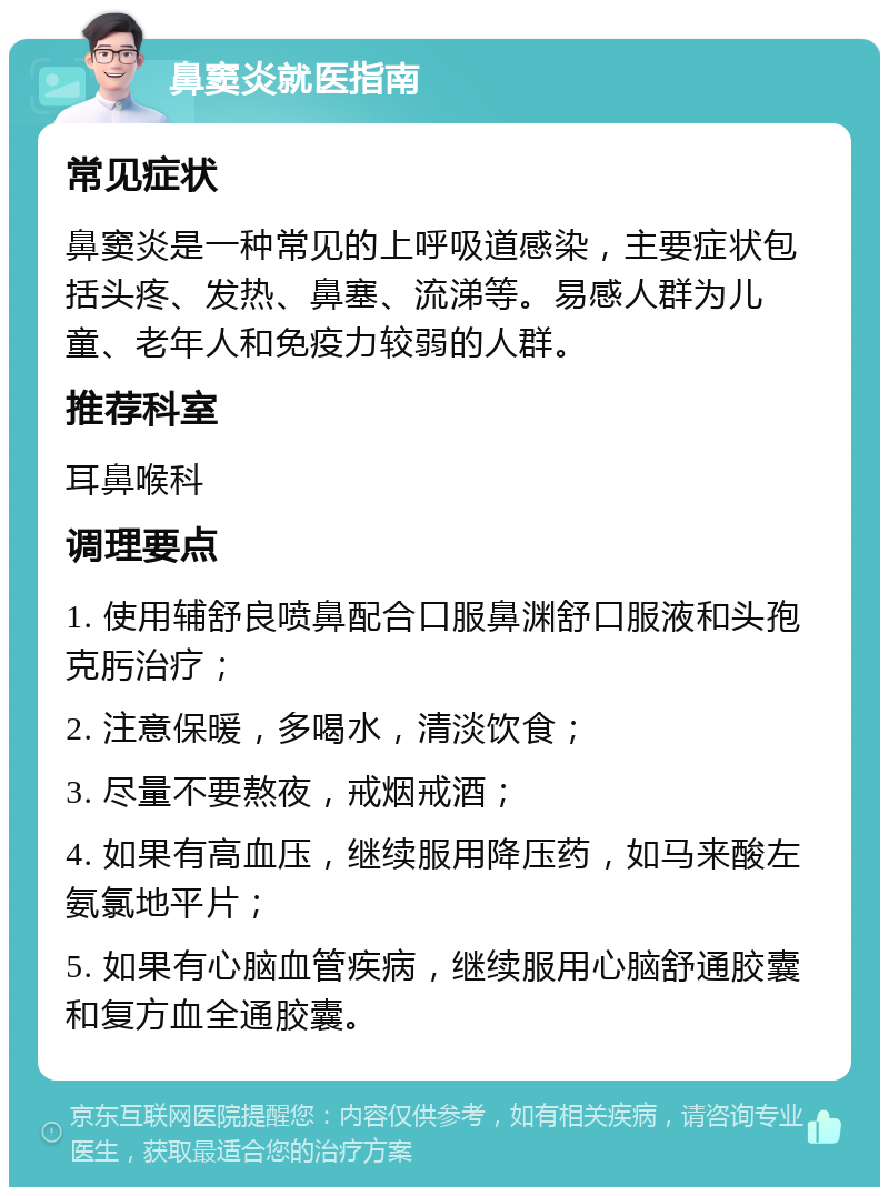 鼻窦炎就医指南 常见症状 鼻窦炎是一种常见的上呼吸道感染，主要症状包括头疼、发热、鼻塞、流涕等。易感人群为儿童、老年人和免疫力较弱的人群。 推荐科室 耳鼻喉科 调理要点 1. 使用辅舒良喷鼻配合口服鼻渊舒口服液和头孢克肟治疗； 2. 注意保暖，多喝水，清淡饮食； 3. 尽量不要熬夜，戒烟戒酒； 4. 如果有高血压，继续服用降压药，如马来酸左氨氯地平片； 5. 如果有心脑血管疾病，继续服用心脑舒通胶囊和复方血全通胶囊。