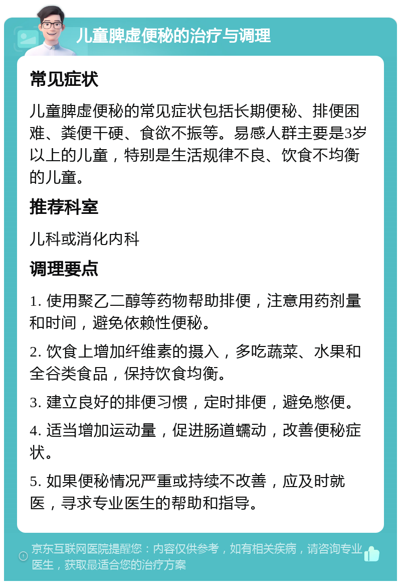 儿童脾虚便秘的治疗与调理 常见症状 儿童脾虚便秘的常见症状包括长期便秘、排便困难、粪便干硬、食欲不振等。易感人群主要是3岁以上的儿童，特别是生活规律不良、饮食不均衡的儿童。 推荐科室 儿科或消化内科 调理要点 1. 使用聚乙二醇等药物帮助排便，注意用药剂量和时间，避免依赖性便秘。 2. 饮食上增加纤维素的摄入，多吃蔬菜、水果和全谷类食品，保持饮食均衡。 3. 建立良好的排便习惯，定时排便，避免憋便。 4. 适当增加运动量，促进肠道蠕动，改善便秘症状。 5. 如果便秘情况严重或持续不改善，应及时就医，寻求专业医生的帮助和指导。