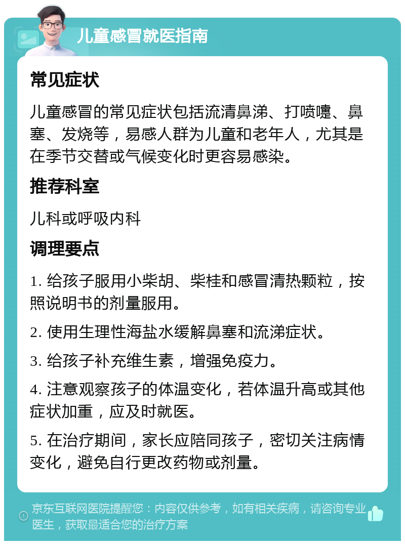 儿童感冒就医指南 常见症状 儿童感冒的常见症状包括流清鼻涕、打喷嚏、鼻塞、发烧等，易感人群为儿童和老年人，尤其是在季节交替或气候变化时更容易感染。 推荐科室 儿科或呼吸内科 调理要点 1. 给孩子服用小柴胡、柴桂和感冒清热颗粒，按照说明书的剂量服用。 2. 使用生理性海盐水缓解鼻塞和流涕症状。 3. 给孩子补充维生素，增强免疫力。 4. 注意观察孩子的体温变化，若体温升高或其他症状加重，应及时就医。 5. 在治疗期间，家长应陪同孩子，密切关注病情变化，避免自行更改药物或剂量。