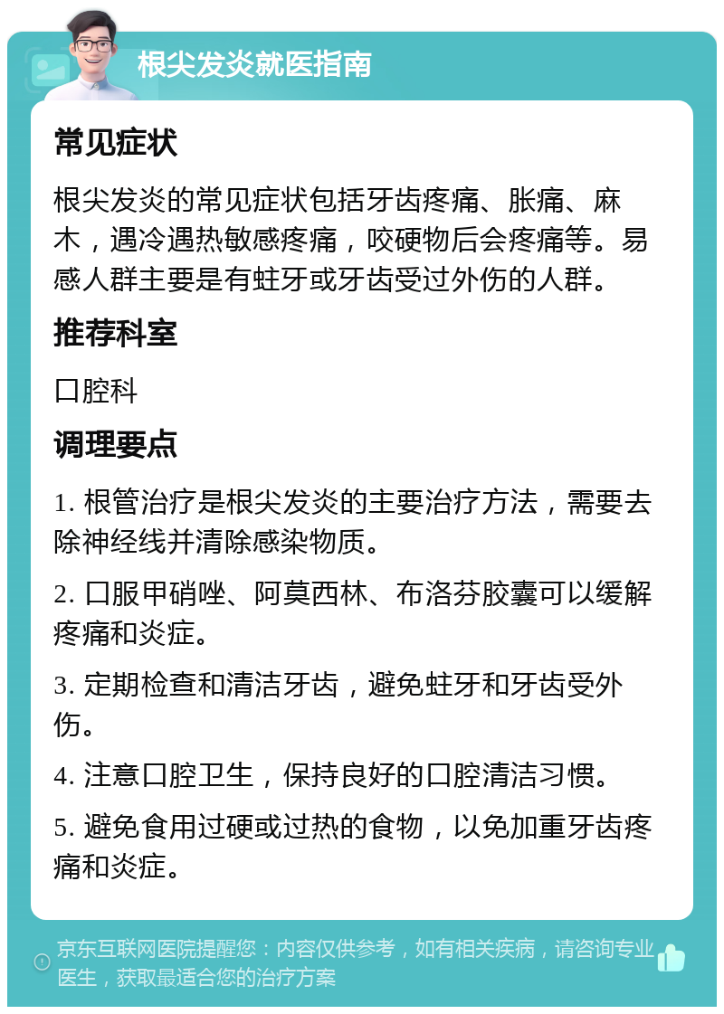 根尖发炎就医指南 常见症状 根尖发炎的常见症状包括牙齿疼痛、胀痛、麻木，遇冷遇热敏感疼痛，咬硬物后会疼痛等。易感人群主要是有蛀牙或牙齿受过外伤的人群。 推荐科室 口腔科 调理要点 1. 根管治疗是根尖发炎的主要治疗方法，需要去除神经线并清除感染物质。 2. 口服甲硝唑、阿莫西林、布洛芬胶囊可以缓解疼痛和炎症。 3. 定期检查和清洁牙齿，避免蛀牙和牙齿受外伤。 4. 注意口腔卫生，保持良好的口腔清洁习惯。 5. 避免食用过硬或过热的食物，以免加重牙齿疼痛和炎症。