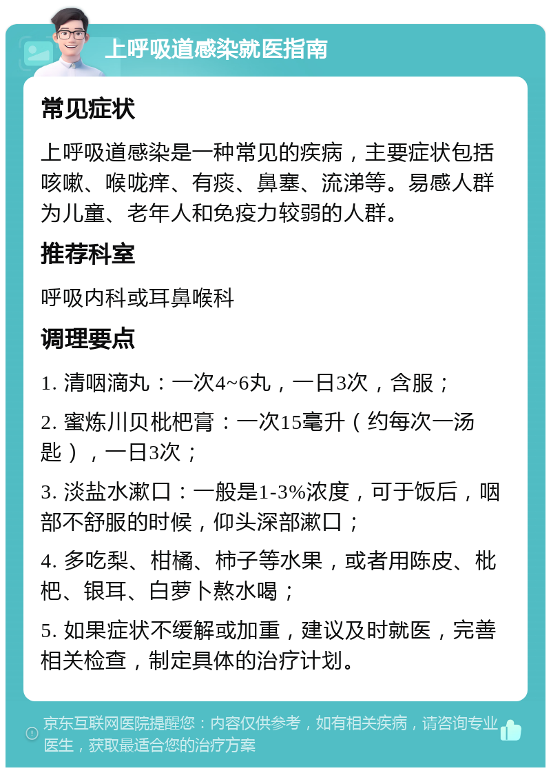 上呼吸道感染就医指南 常见症状 上呼吸道感染是一种常见的疾病，主要症状包括咳嗽、喉咙痒、有痰、鼻塞、流涕等。易感人群为儿童、老年人和免疫力较弱的人群。 推荐科室 呼吸内科或耳鼻喉科 调理要点 1. 清咽滴丸：一次4~6丸，一日3次，含服； 2. 蜜炼川贝枇杷膏：一次15毫升（约每次一汤匙），一日3次； 3. 淡盐水漱口：一般是1-3%浓度，可于饭后，咽部不舒服的时候，仰头深部漱口； 4. 多吃梨、柑橘、柿子等水果，或者用陈皮、枇杷、银耳、白萝卜熬水喝； 5. 如果症状不缓解或加重，建议及时就医，完善相关检查，制定具体的治疗计划。