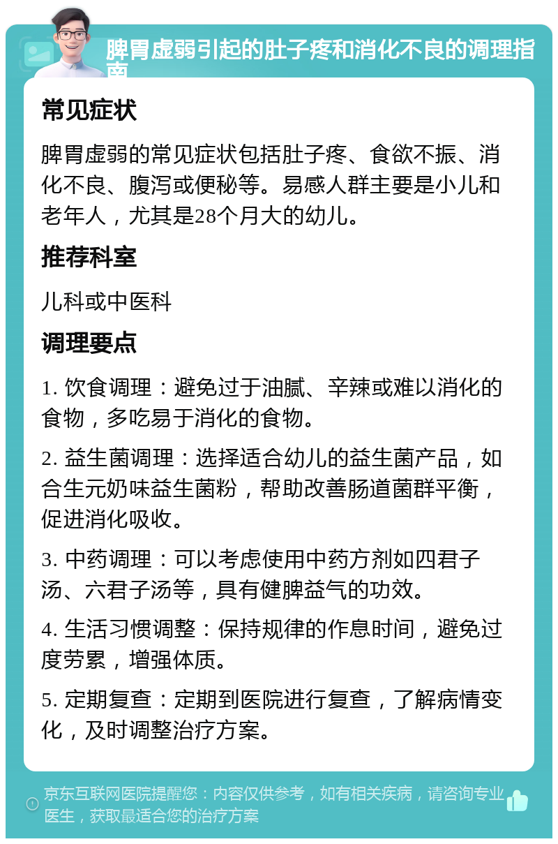 脾胃虚弱引起的肚子疼和消化不良的调理指南 常见症状 脾胃虚弱的常见症状包括肚子疼、食欲不振、消化不良、腹泻或便秘等。易感人群主要是小儿和老年人，尤其是28个月大的幼儿。 推荐科室 儿科或中医科 调理要点 1. 饮食调理：避免过于油腻、辛辣或难以消化的食物，多吃易于消化的食物。 2. 益生菌调理：选择适合幼儿的益生菌产品，如合生元奶味益生菌粉，帮助改善肠道菌群平衡，促进消化吸收。 3. 中药调理：可以考虑使用中药方剂如四君子汤、六君子汤等，具有健脾益气的功效。 4. 生活习惯调整：保持规律的作息时间，避免过度劳累，增强体质。 5. 定期复查：定期到医院进行复查，了解病情变化，及时调整治疗方案。