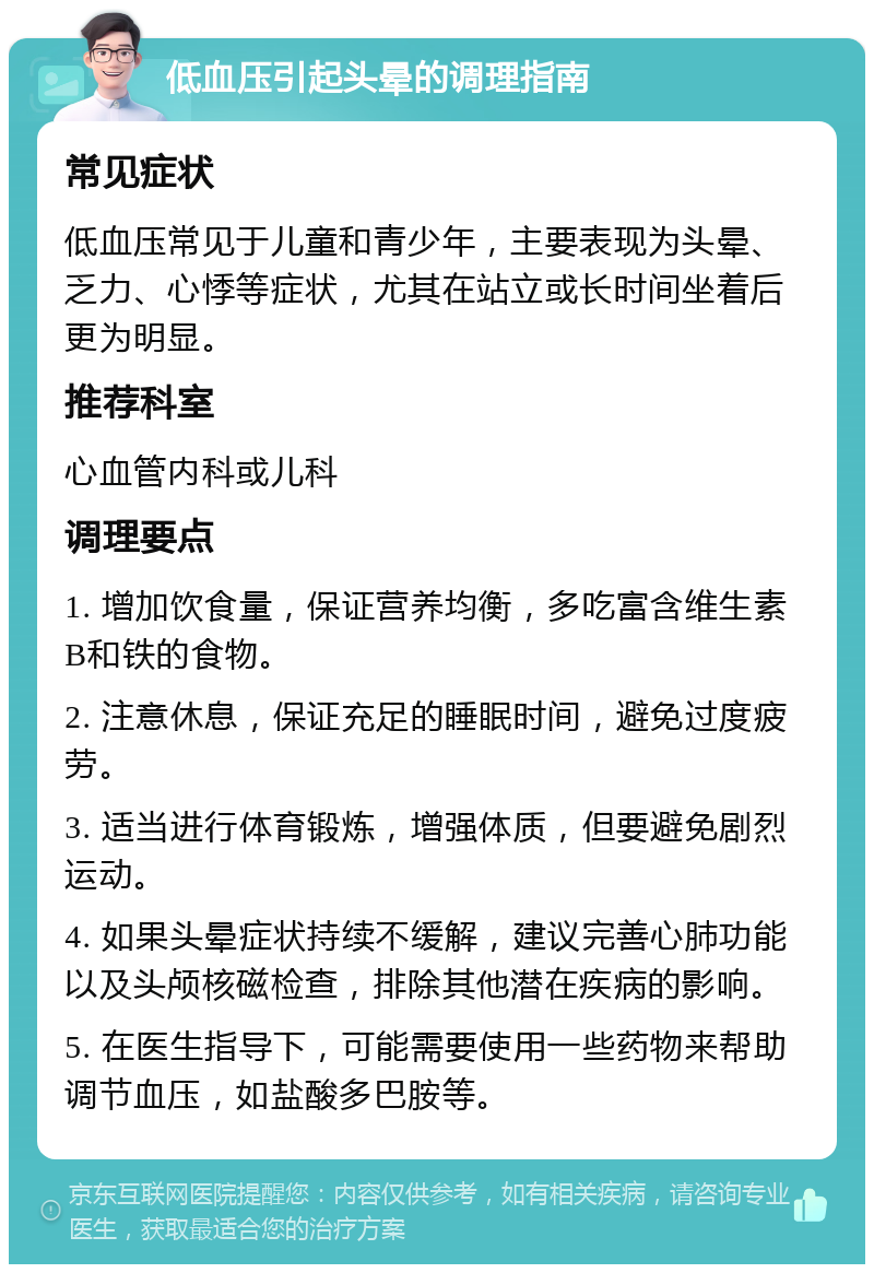 低血压引起头晕的调理指南 常见症状 低血压常见于儿童和青少年，主要表现为头晕、乏力、心悸等症状，尤其在站立或长时间坐着后更为明显。 推荐科室 心血管内科或儿科 调理要点 1. 增加饮食量，保证营养均衡，多吃富含维生素B和铁的食物。 2. 注意休息，保证充足的睡眠时间，避免过度疲劳。 3. 适当进行体育锻炼，增强体质，但要避免剧烈运动。 4. 如果头晕症状持续不缓解，建议完善心肺功能以及头颅核磁检查，排除其他潜在疾病的影响。 5. 在医生指导下，可能需要使用一些药物来帮助调节血压，如盐酸多巴胺等。