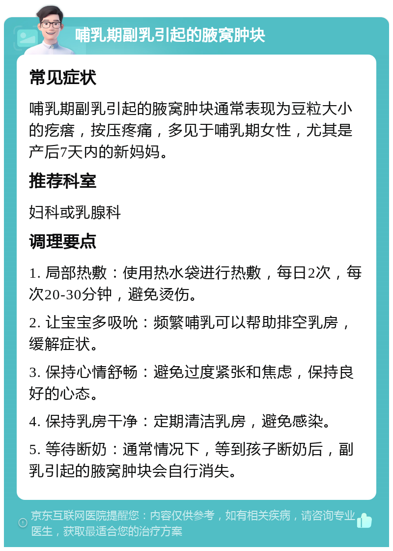 哺乳期副乳引起的腋窝肿块 常见症状 哺乳期副乳引起的腋窝肿块通常表现为豆粒大小的疙瘩，按压疼痛，多见于哺乳期女性，尤其是产后7天内的新妈妈。 推荐科室 妇科或乳腺科 调理要点 1. 局部热敷：使用热水袋进行热敷，每日2次，每次20-30分钟，避免烫伤。 2. 让宝宝多吸吮：频繁哺乳可以帮助排空乳房，缓解症状。 3. 保持心情舒畅：避免过度紧张和焦虑，保持良好的心态。 4. 保持乳房干净：定期清洁乳房，避免感染。 5. 等待断奶：通常情况下，等到孩子断奶后，副乳引起的腋窝肿块会自行消失。