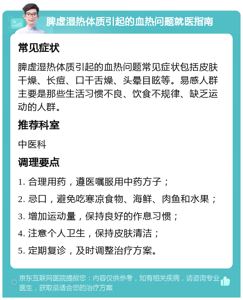 脾虚湿热体质引起的血热问题就医指南 常见症状 脾虚湿热体质引起的血热问题常见症状包括皮肤干燥、长痘、口干舌燥、头晕目眩等。易感人群主要是那些生活习惯不良、饮食不规律、缺乏运动的人群。 推荐科室 中医科 调理要点 1. 合理用药，遵医嘱服用中药方子； 2. 忌口，避免吃寒凉食物、海鲜、肉鱼和水果； 3. 增加运动量，保持良好的作息习惯； 4. 注意个人卫生，保持皮肤清洁； 5. 定期复诊，及时调整治疗方案。