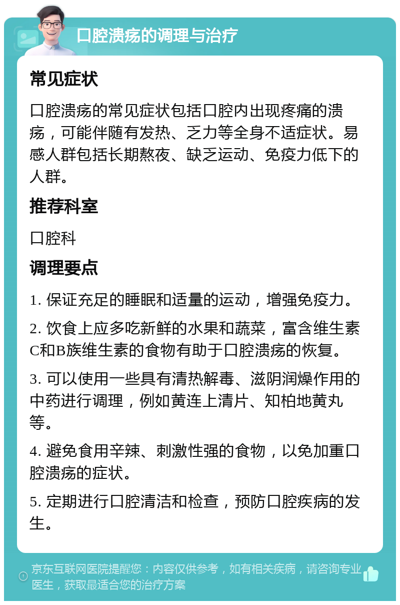 口腔溃疡的调理与治疗 常见症状 口腔溃疡的常见症状包括口腔内出现疼痛的溃疡，可能伴随有发热、乏力等全身不适症状。易感人群包括长期熬夜、缺乏运动、免疫力低下的人群。 推荐科室 口腔科 调理要点 1. 保证充足的睡眠和适量的运动，增强免疫力。 2. 饮食上应多吃新鲜的水果和蔬菜，富含维生素C和B族维生素的食物有助于口腔溃疡的恢复。 3. 可以使用一些具有清热解毒、滋阴润燥作用的中药进行调理，例如黄连上清片、知柏地黄丸等。 4. 避免食用辛辣、刺激性强的食物，以免加重口腔溃疡的症状。 5. 定期进行口腔清洁和检查，预防口腔疾病的发生。