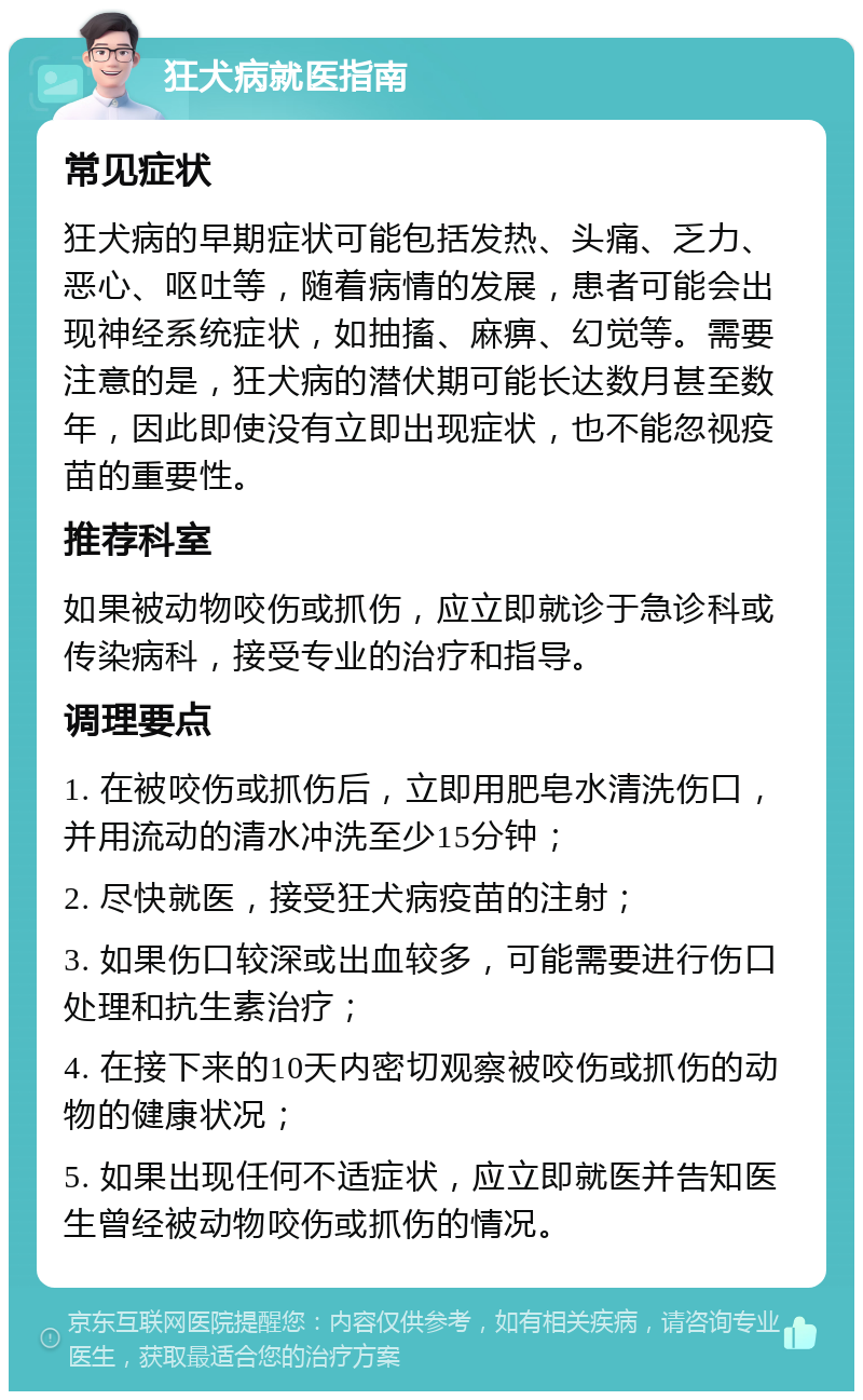 狂犬病就医指南 常见症状 狂犬病的早期症状可能包括发热、头痛、乏力、恶心、呕吐等，随着病情的发展，患者可能会出现神经系统症状，如抽搐、麻痹、幻觉等。需要注意的是，狂犬病的潜伏期可能长达数月甚至数年，因此即使没有立即出现症状，也不能忽视疫苗的重要性。 推荐科室 如果被动物咬伤或抓伤，应立即就诊于急诊科或传染病科，接受专业的治疗和指导。 调理要点 1. 在被咬伤或抓伤后，立即用肥皂水清洗伤口，并用流动的清水冲洗至少15分钟； 2. 尽快就医，接受狂犬病疫苗的注射； 3. 如果伤口较深或出血较多，可能需要进行伤口处理和抗生素治疗； 4. 在接下来的10天内密切观察被咬伤或抓伤的动物的健康状况； 5. 如果出现任何不适症状，应立即就医并告知医生曾经被动物咬伤或抓伤的情况。