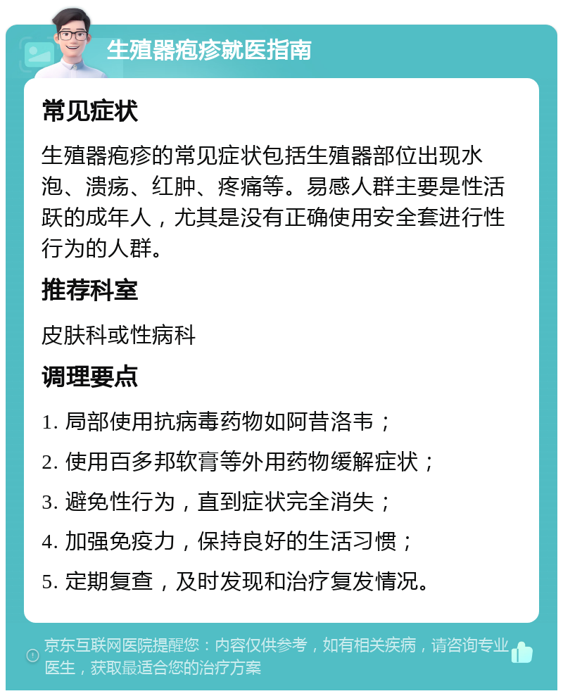 生殖器疱疹就医指南 常见症状 生殖器疱疹的常见症状包括生殖器部位出现水泡、溃疡、红肿、疼痛等。易感人群主要是性活跃的成年人，尤其是没有正确使用安全套进行性行为的人群。 推荐科室 皮肤科或性病科 调理要点 1. 局部使用抗病毒药物如阿昔洛韦； 2. 使用百多邦软膏等外用药物缓解症状； 3. 避免性行为，直到症状完全消失； 4. 加强免疫力，保持良好的生活习惯； 5. 定期复查，及时发现和治疗复发情况。