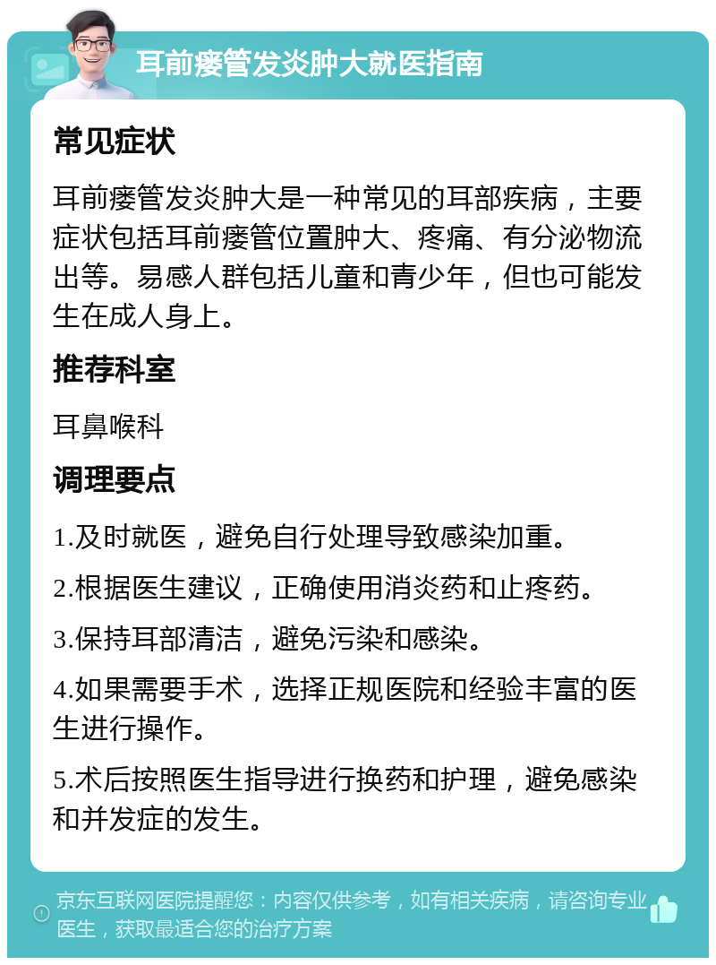 耳前瘘管发炎肿大就医指南 常见症状 耳前瘘管发炎肿大是一种常见的耳部疾病，主要症状包括耳前瘘管位置肿大、疼痛、有分泌物流出等。易感人群包括儿童和青少年，但也可能发生在成人身上。 推荐科室 耳鼻喉科 调理要点 1.及时就医，避免自行处理导致感染加重。 2.根据医生建议，正确使用消炎药和止疼药。 3.保持耳部清洁，避免污染和感染。 4.如果需要手术，选择正规医院和经验丰富的医生进行操作。 5.术后按照医生指导进行换药和护理，避免感染和并发症的发生。