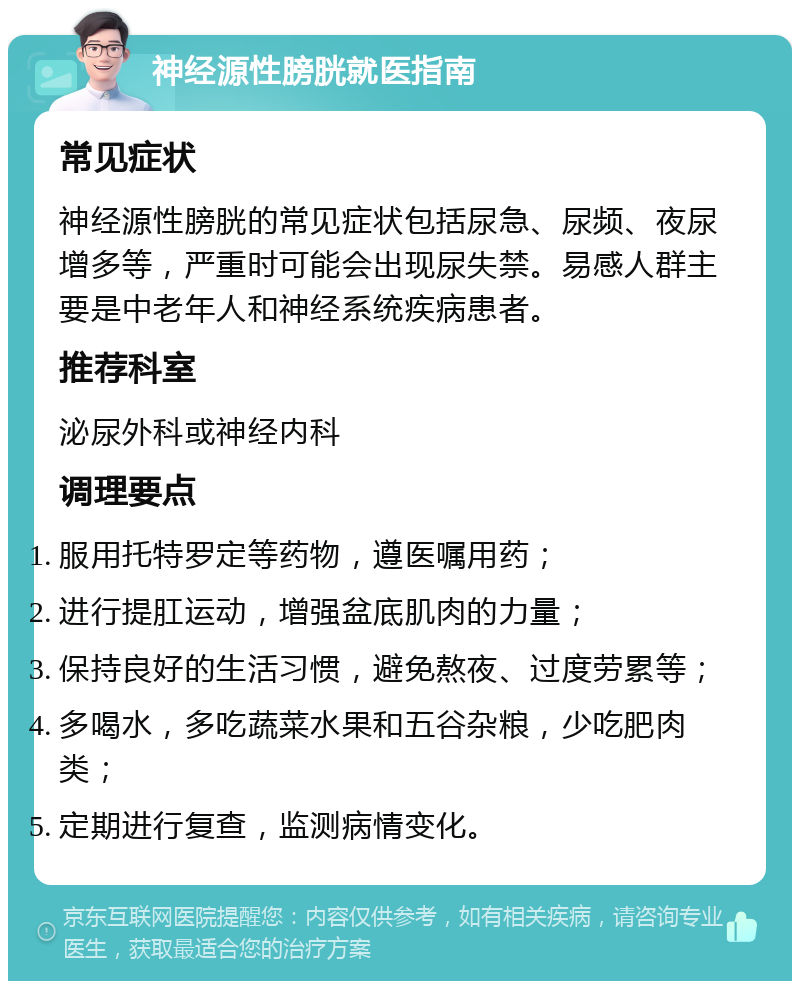 神经源性膀胱就医指南 常见症状 神经源性膀胱的常见症状包括尿急、尿频、夜尿增多等，严重时可能会出现尿失禁。易感人群主要是中老年人和神经系统疾病患者。 推荐科室 泌尿外科或神经内科 调理要点 服用托特罗定等药物，遵医嘱用药； 进行提肛运动，增强盆底肌肉的力量； 保持良好的生活习惯，避免熬夜、过度劳累等； 多喝水，多吃蔬菜水果和五谷杂粮，少吃肥肉类； 定期进行复查，监测病情变化。