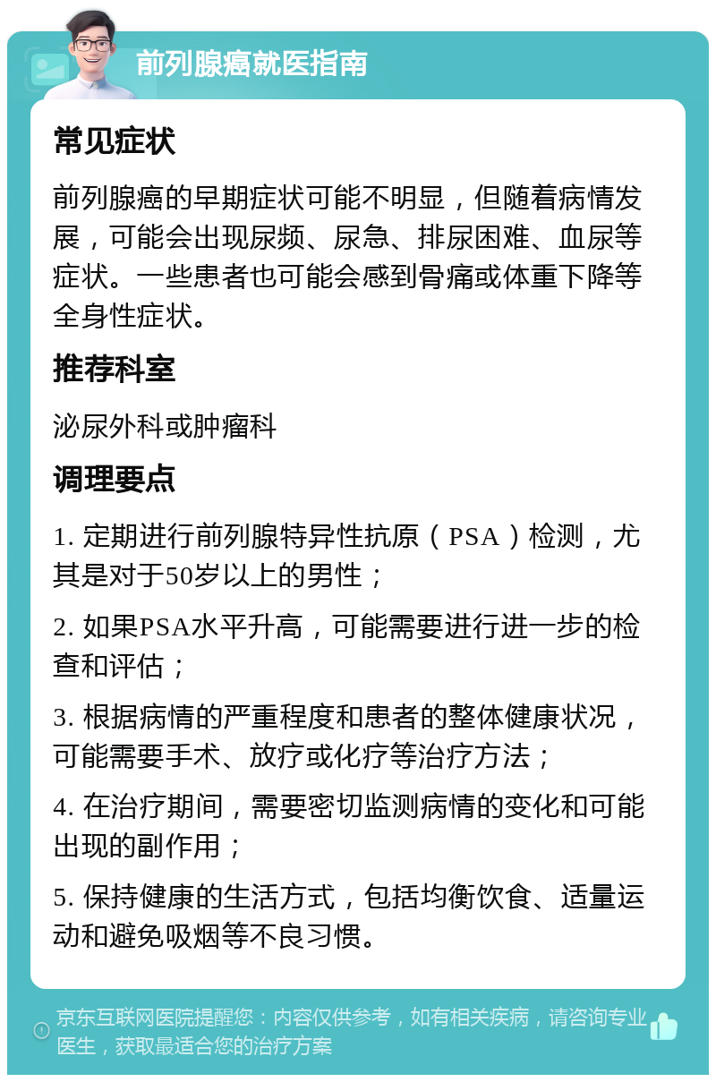 前列腺癌就医指南 常见症状 前列腺癌的早期症状可能不明显，但随着病情发展，可能会出现尿频、尿急、排尿困难、血尿等症状。一些患者也可能会感到骨痛或体重下降等全身性症状。 推荐科室 泌尿外科或肿瘤科 调理要点 1. 定期进行前列腺特异性抗原（PSA）检测，尤其是对于50岁以上的男性； 2. 如果PSA水平升高，可能需要进行进一步的检查和评估； 3. 根据病情的严重程度和患者的整体健康状况，可能需要手术、放疗或化疗等治疗方法； 4. 在治疗期间，需要密切监测病情的变化和可能出现的副作用； 5. 保持健康的生活方式，包括均衡饮食、适量运动和避免吸烟等不良习惯。