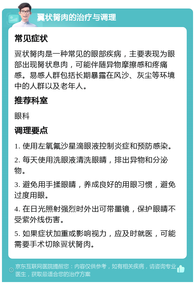 翼状胬肉的治疗与调理 常见症状 翼状胬肉是一种常见的眼部疾病，主要表现为眼部出现胬状息肉，可能伴随异物摩擦感和疼痛感。易感人群包括长期暴露在风沙、灰尘等环境中的人群以及老年人。 推荐科室 眼科 调理要点 1. 使用左氧氟沙星滴眼液控制炎症和预防感染。 2. 每天使用洗眼液清洗眼睛，排出异物和分泌物。 3. 避免用手揉眼睛，养成良好的用眼习惯，避免过度用眼。 4. 在日光照射强烈时外出可带墨镜，保护眼睛不受紫外线伤害。 5. 如果症状加重或影响视力，应及时就医，可能需要手术切除翼状胬肉。