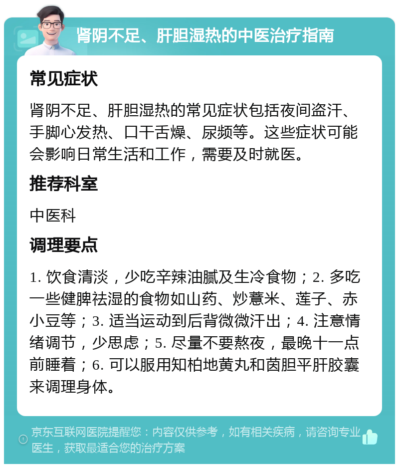 肾阴不足、肝胆湿热的中医治疗指南 常见症状 肾阴不足、肝胆湿热的常见症状包括夜间盗汗、手脚心发热、口干舌燥、尿频等。这些症状可能会影响日常生活和工作，需要及时就医。 推荐科室 中医科 调理要点 1. 饮食清淡，少吃辛辣油腻及生冷食物；2. 多吃一些健脾祛湿的食物如山药、炒薏米、莲子、赤小豆等；3. 适当运动到后背微微汗出；4. 注意情绪调节，少思虑；5. 尽量不要熬夜，最晚十一点前睡着；6. 可以服用知柏地黄丸和茵胆平肝胶囊来调理身体。