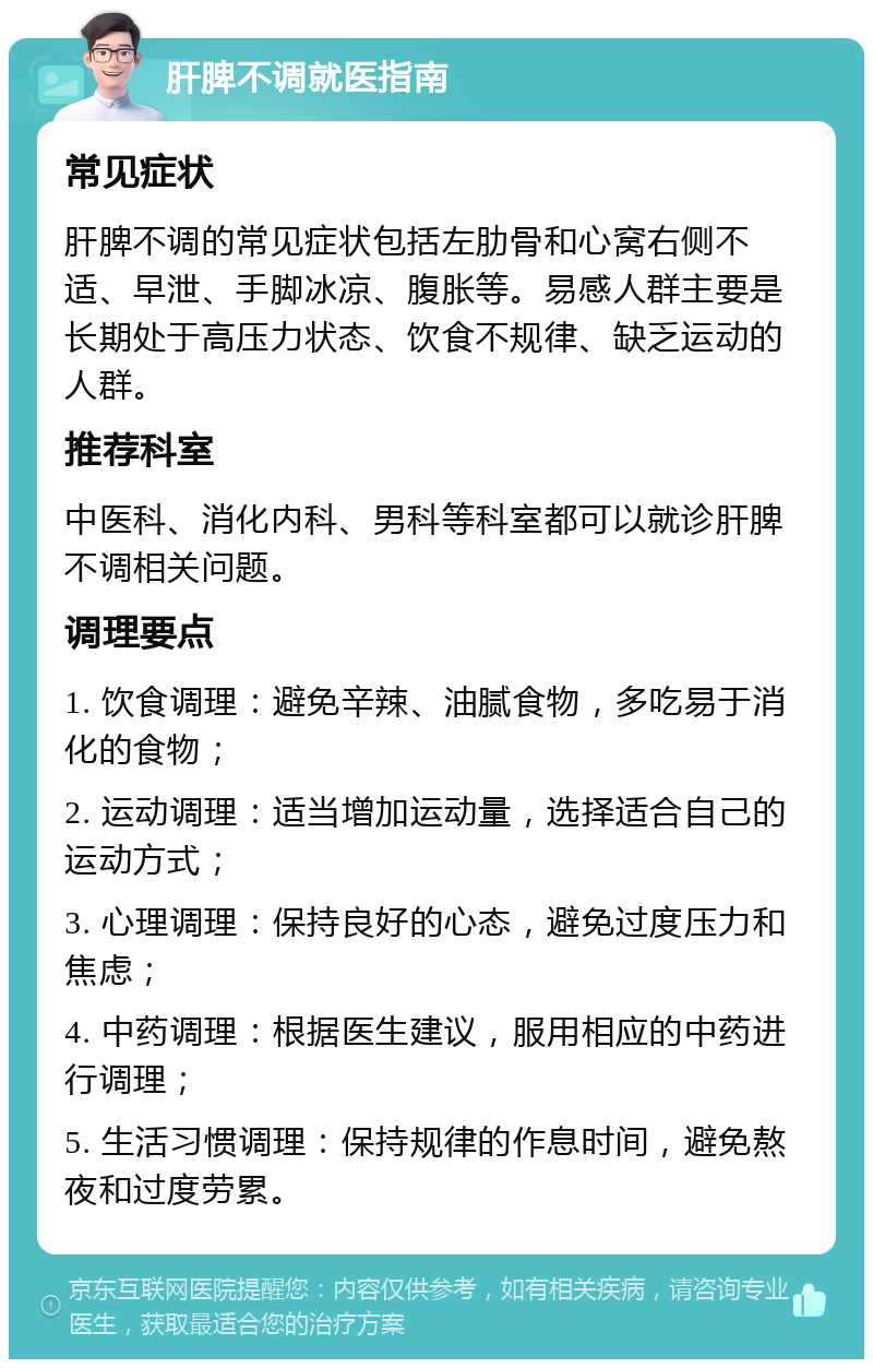 肝脾不调就医指南 常见症状 肝脾不调的常见症状包括左肋骨和心窝右侧不适、早泄、手脚冰凉、腹胀等。易感人群主要是长期处于高压力状态、饮食不规律、缺乏运动的人群。 推荐科室 中医科、消化内科、男科等科室都可以就诊肝脾不调相关问题。 调理要点 1. 饮食调理：避免辛辣、油腻食物，多吃易于消化的食物； 2. 运动调理：适当增加运动量，选择适合自己的运动方式； 3. 心理调理：保持良好的心态，避免过度压力和焦虑； 4. 中药调理：根据医生建议，服用相应的中药进行调理； 5. 生活习惯调理：保持规律的作息时间，避免熬夜和过度劳累。