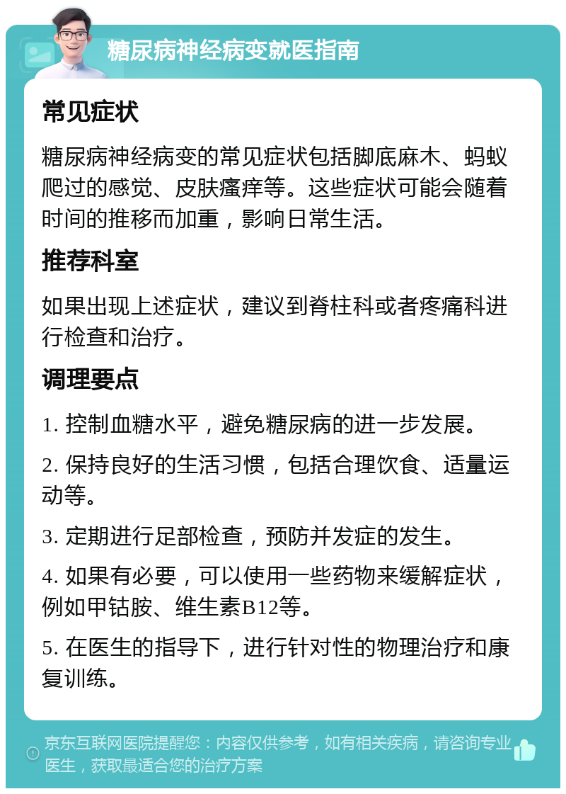 糖尿病神经病变就医指南 常见症状 糖尿病神经病变的常见症状包括脚底麻木、蚂蚁爬过的感觉、皮肤瘙痒等。这些症状可能会随着时间的推移而加重，影响日常生活。 推荐科室 如果出现上述症状，建议到脊柱科或者疼痛科进行检查和治疗。 调理要点 1. 控制血糖水平，避免糖尿病的进一步发展。 2. 保持良好的生活习惯，包括合理饮食、适量运动等。 3. 定期进行足部检查，预防并发症的发生。 4. 如果有必要，可以使用一些药物来缓解症状，例如甲钴胺、维生素B12等。 5. 在医生的指导下，进行针对性的物理治疗和康复训练。