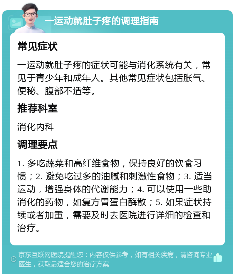 一运动就肚子疼的调理指南 常见症状 一运动就肚子疼的症状可能与消化系统有关，常见于青少年和成年人。其他常见症状包括胀气、便秘、腹部不适等。 推荐科室 消化内科 调理要点 1. 多吃蔬菜和高纤维食物，保持良好的饮食习惯；2. 避免吃过多的油腻和刺激性食物；3. 适当运动，增强身体的代谢能力；4. 可以使用一些助消化的药物，如复方胃蛋白酶散；5. 如果症状持续或者加重，需要及时去医院进行详细的检查和治疗。