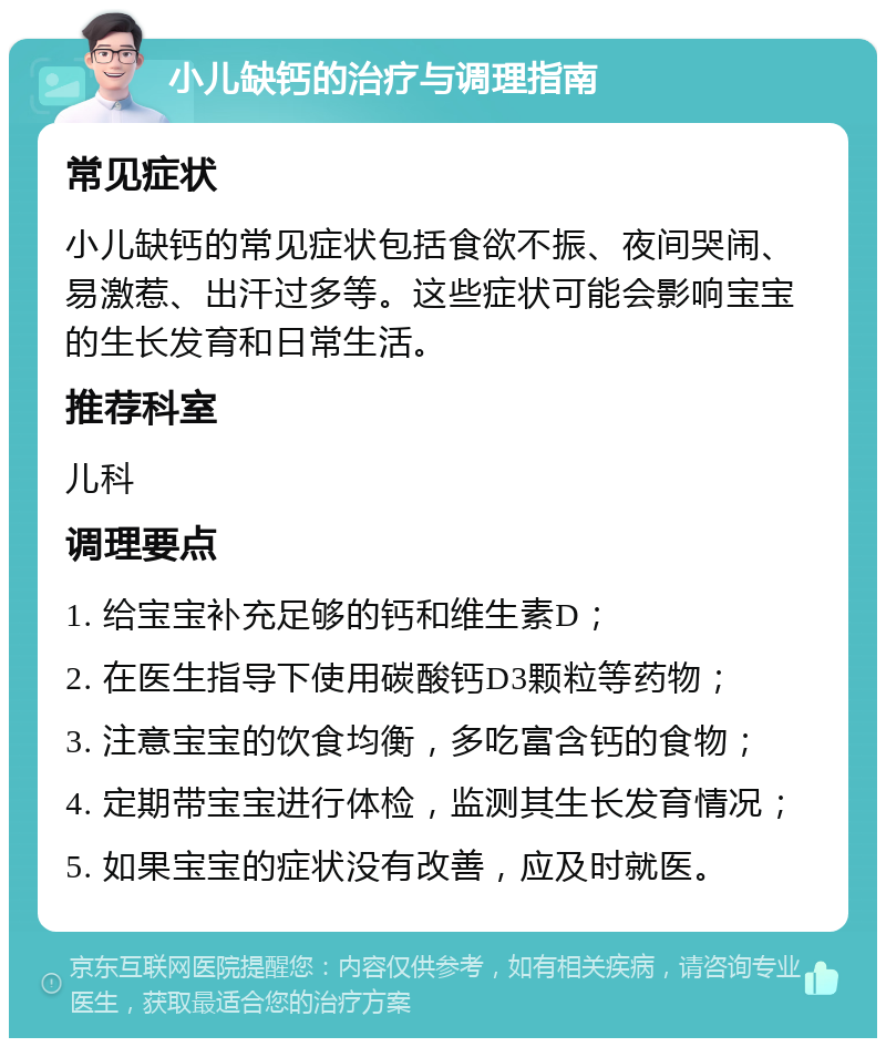 小儿缺钙的治疗与调理指南 常见症状 小儿缺钙的常见症状包括食欲不振、夜间哭闹、易激惹、出汗过多等。这些症状可能会影响宝宝的生长发育和日常生活。 推荐科室 儿科 调理要点 1. 给宝宝补充足够的钙和维生素D； 2. 在医生指导下使用碳酸钙D3颗粒等药物； 3. 注意宝宝的饮食均衡，多吃富含钙的食物； 4. 定期带宝宝进行体检，监测其生长发育情况； 5. 如果宝宝的症状没有改善，应及时就医。