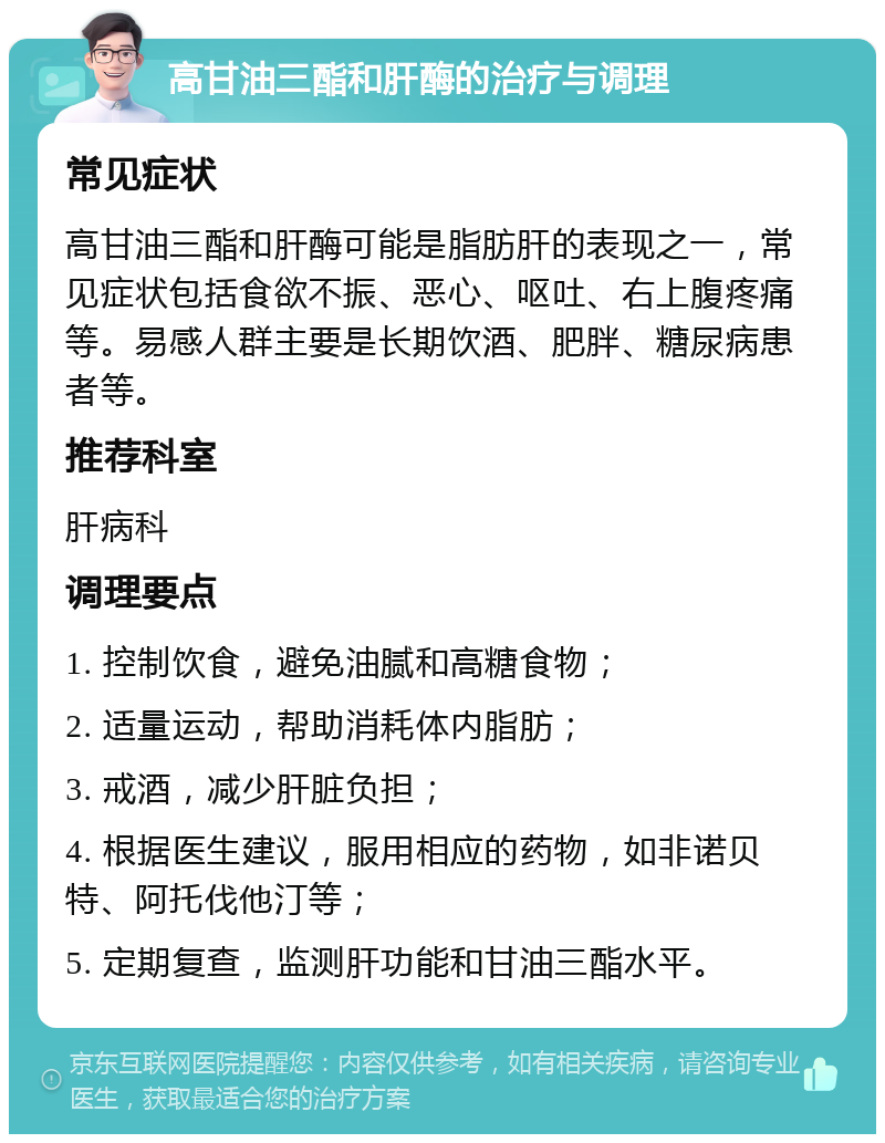 高甘油三酯和肝酶的治疗与调理 常见症状 高甘油三酯和肝酶可能是脂肪肝的表现之一，常见症状包括食欲不振、恶心、呕吐、右上腹疼痛等。易感人群主要是长期饮酒、肥胖、糖尿病患者等。 推荐科室 肝病科 调理要点 1. 控制饮食，避免油腻和高糖食物； 2. 适量运动，帮助消耗体内脂肪； 3. 戒酒，减少肝脏负担； 4. 根据医生建议，服用相应的药物，如非诺贝特、阿托伐他汀等； 5. 定期复查，监测肝功能和甘油三酯水平。