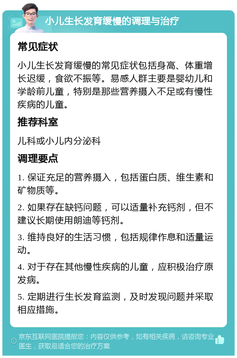 小儿生长发育缓慢的调理与治疗 常见症状 小儿生长发育缓慢的常见症状包括身高、体重增长迟缓，食欲不振等。易感人群主要是婴幼儿和学龄前儿童，特别是那些营养摄入不足或有慢性疾病的儿童。 推荐科室 儿科或小儿内分泌科 调理要点 1. 保证充足的营养摄入，包括蛋白质、维生素和矿物质等。 2. 如果存在缺钙问题，可以适量补充钙剂，但不建议长期使用朗迪等钙剂。 3. 维持良好的生活习惯，包括规律作息和适量运动。 4. 对于存在其他慢性疾病的儿童，应积极治疗原发病。 5. 定期进行生长发育监测，及时发现问题并采取相应措施。