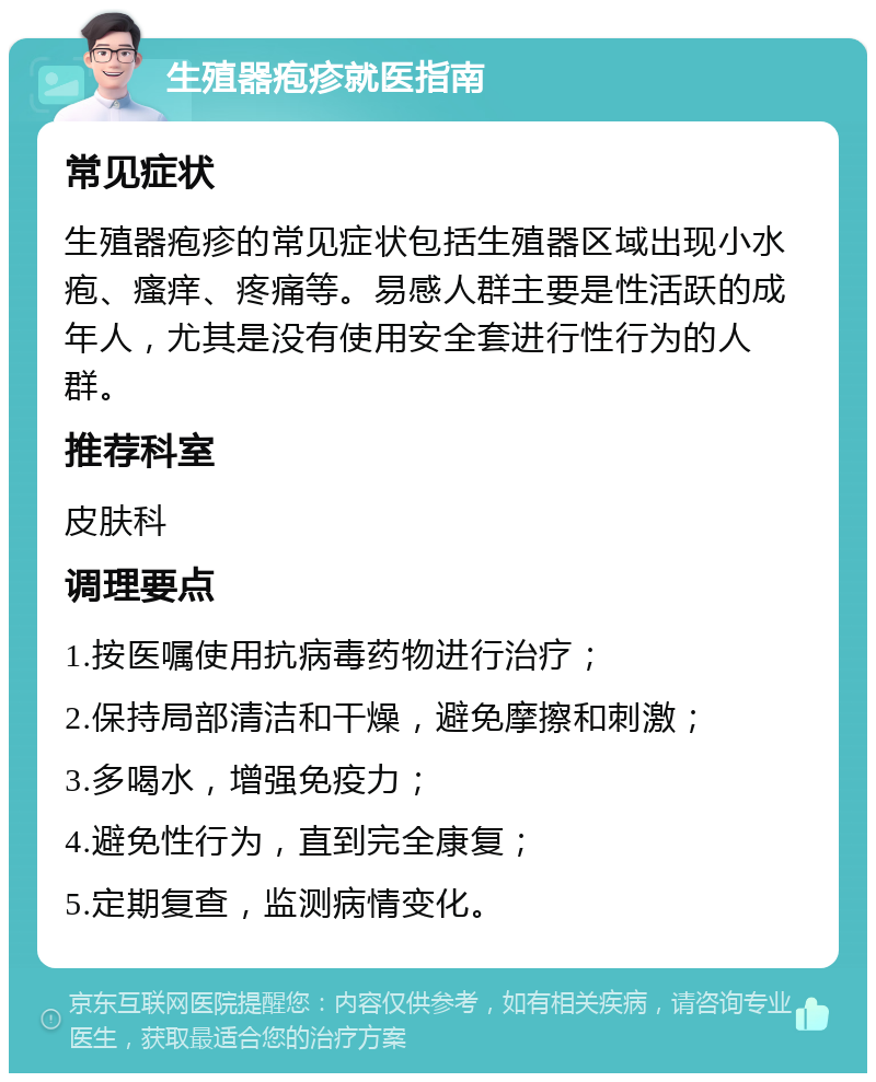 生殖器疱疹就医指南 常见症状 生殖器疱疹的常见症状包括生殖器区域出现小水疱、瘙痒、疼痛等。易感人群主要是性活跃的成年人，尤其是没有使用安全套进行性行为的人群。 推荐科室 皮肤科 调理要点 1.按医嘱使用抗病毒药物进行治疗； 2.保持局部清洁和干燥，避免摩擦和刺激； 3.多喝水，增强免疫力； 4.避免性行为，直到完全康复； 5.定期复查，监测病情变化。