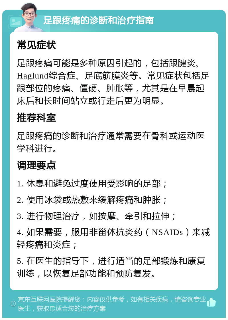 足跟疼痛的诊断和治疗指南 常见症状 足跟疼痛可能是多种原因引起的，包括跟腱炎、Haglund综合症、足底筋膜炎等。常见症状包括足跟部位的疼痛、僵硬、肿胀等，尤其是在早晨起床后和长时间站立或行走后更为明显。 推荐科室 足跟疼痛的诊断和治疗通常需要在骨科或运动医学科进行。 调理要点 1. 休息和避免过度使用受影响的足部； 2. 使用冰袋或热敷来缓解疼痛和肿胀； 3. 进行物理治疗，如按摩、牵引和拉伸； 4. 如果需要，服用非甾体抗炎药（NSAIDs）来减轻疼痛和炎症； 5. 在医生的指导下，进行适当的足部锻炼和康复训练，以恢复足部功能和预防复发。