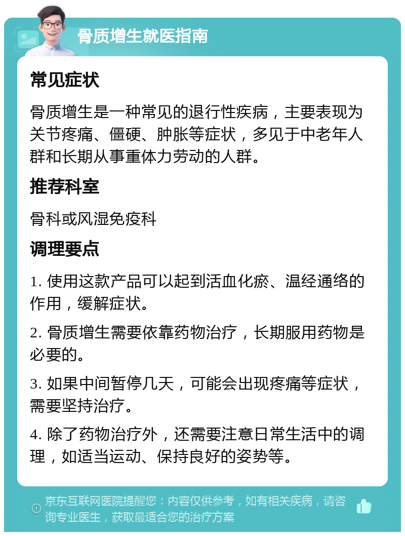 骨质增生就医指南 常见症状 骨质增生是一种常见的退行性疾病，主要表现为关节疼痛、僵硬、肿胀等症状，多见于中老年人群和长期从事重体力劳动的人群。 推荐科室 骨科或风湿免疫科 调理要点 1. 使用这款产品可以起到活血化瘀、温经通络的作用，缓解症状。 2. 骨质增生需要依靠药物治疗，长期服用药物是必要的。 3. 如果中间暂停几天，可能会出现疼痛等症状，需要坚持治疗。 4. 除了药物治疗外，还需要注意日常生活中的调理，如适当运动、保持良好的姿势等。