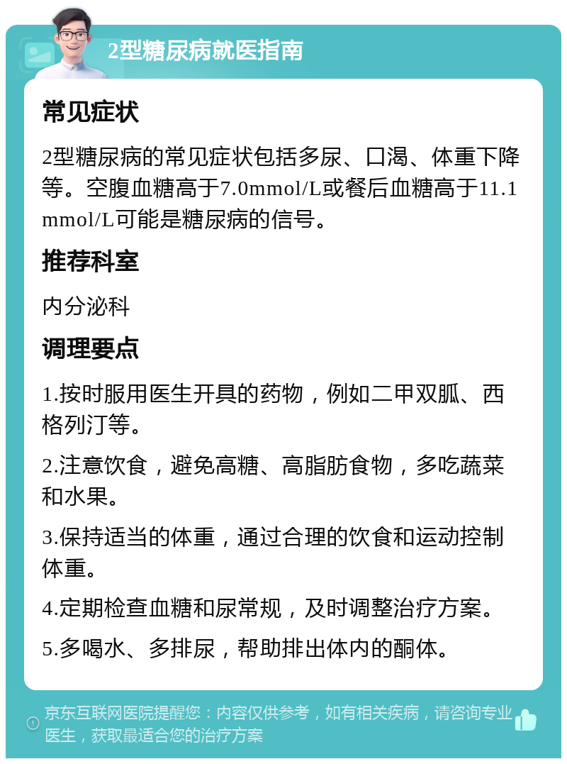 2型糖尿病就医指南 常见症状 2型糖尿病的常见症状包括多尿、口渴、体重下降等。空腹血糖高于7.0mmol/L或餐后血糖高于11.1mmol/L可能是糖尿病的信号。 推荐科室 内分泌科 调理要点 1.按时服用医生开具的药物，例如二甲双胍、西格列汀等。 2.注意饮食，避免高糖、高脂肪食物，多吃蔬菜和水果。 3.保持适当的体重，通过合理的饮食和运动控制体重。 4.定期检查血糖和尿常规，及时调整治疗方案。 5.多喝水、多排尿，帮助排出体内的酮体。