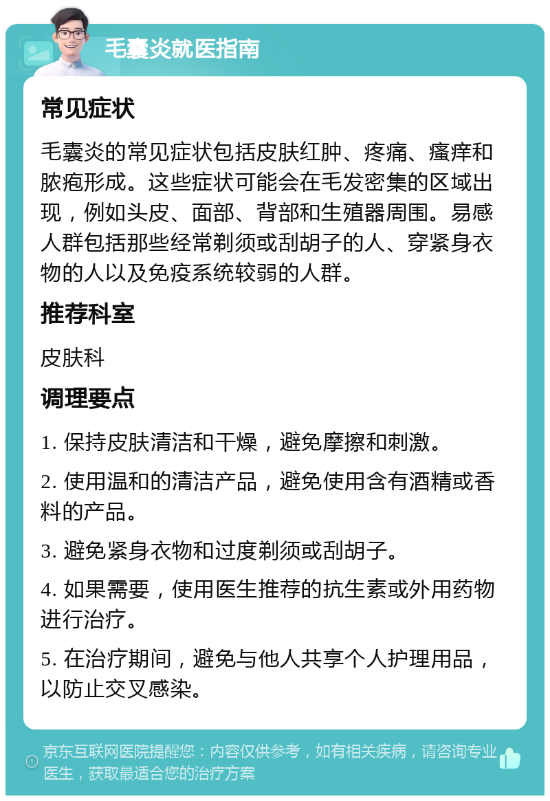 毛囊炎就医指南 常见症状 毛囊炎的常见症状包括皮肤红肿、疼痛、瘙痒和脓疱形成。这些症状可能会在毛发密集的区域出现，例如头皮、面部、背部和生殖器周围。易感人群包括那些经常剃须或刮胡子的人、穿紧身衣物的人以及免疫系统较弱的人群。 推荐科室 皮肤科 调理要点 1. 保持皮肤清洁和干燥，避免摩擦和刺激。 2. 使用温和的清洁产品，避免使用含有酒精或香料的产品。 3. 避免紧身衣物和过度剃须或刮胡子。 4. 如果需要，使用医生推荐的抗生素或外用药物进行治疗。 5. 在治疗期间，避免与他人共享个人护理用品，以防止交叉感染。